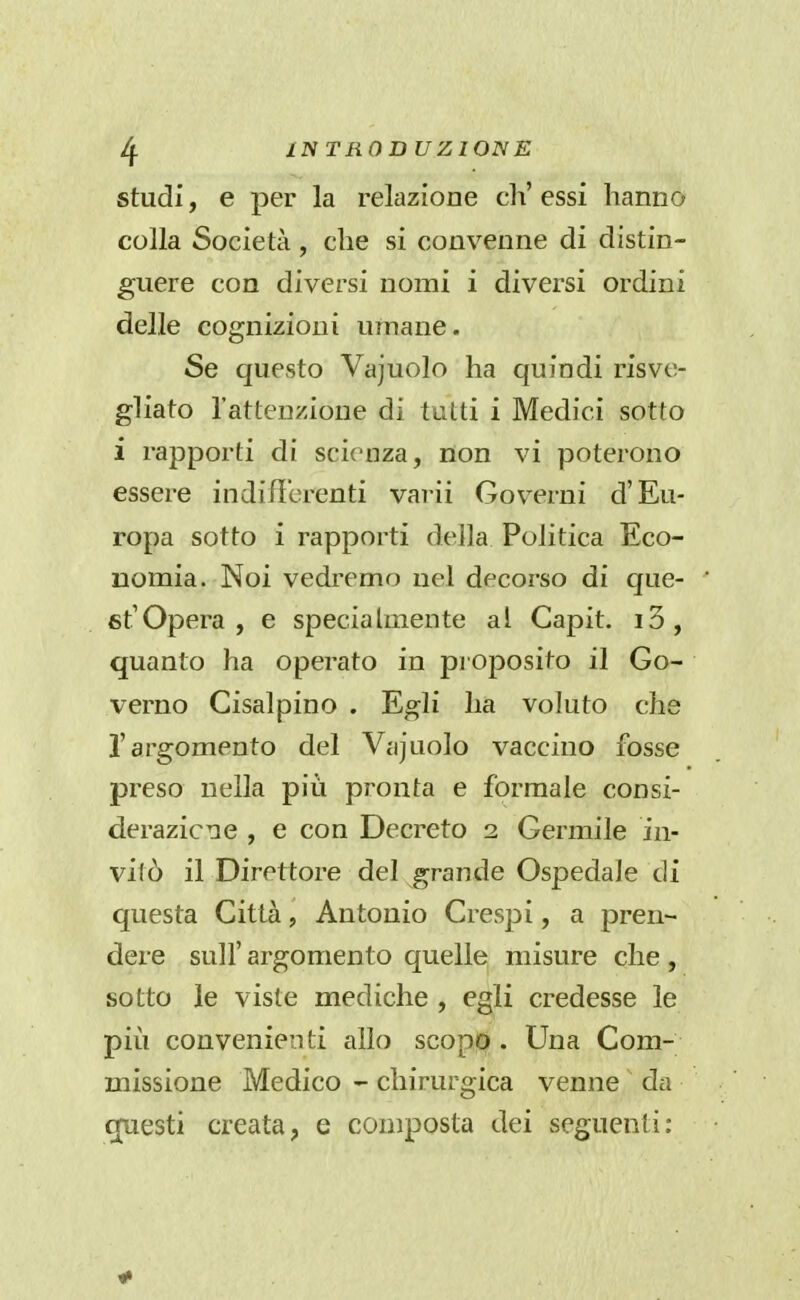 studi, e per la relazioae eh' essi hanno colla Società, che si convenne di distin- guere con diversi nomi i diversi ordini delle cognizioni umane. Se questo Vajuolo ha quindi risve- gliato l'attenzione di tutti i Medici sotto i rapporti di scienza, non vi poterono essere indifìbrenti varii Gov^erni d'Eu- ropa sotto i rapporti della Politica Eco- nomia. Noi vedremo nel decorso di que- st'Opera , e speciahnente al Capit. i3, quanto ha operato in proposito il Go- verno Cisalpino . Egli ha voluto che l'argomento del Vajuolo vaccino fosse preso nella più pronta e formale consi- derazicne , e con Decreto 2 Germile in- vitò il Direttore del grande Ospedale di questa Città, Antonio Crespi, a pren- dere suir argomento quelle misure che , sotto le viste mediche , egli credesse le più convenienti allo scopo . Una Com- missione Medico - chirurgica venne da cjuesti creata, e composta dei seguenti: