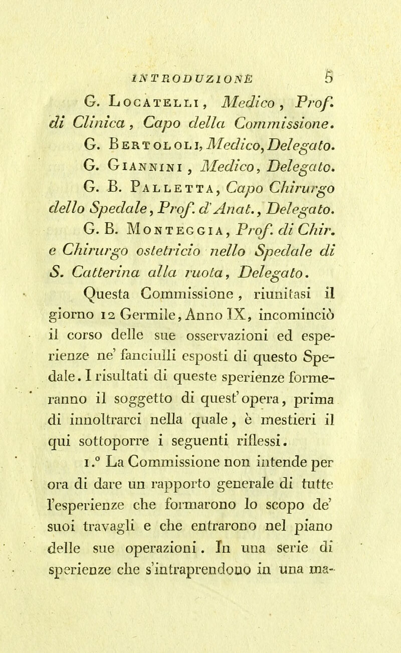 G. LoGATELLi, Medico, Prof, di Clinica, Capo della Commissione. G. Bertololi,Medico,Delegato. G. Giannini, Medico, Delegato. G. B. Palletta, CayQO Chirurgo dello Spedale, Prof, dAnat., Delegato. G. B. MONTEGGIA, Prof. cU Olir, e Chirurgo ostetì-icio nello Spedale di S. Catterina alla ruota. Delegato. Questa Commissione , riunitasi il giorno 12 Germiìe, Anno IX, incominciò il corso delle sue osservazioni ed espe- rienze ne' fanciulli esposti di questo Spe- dale . I risultati di queste sperienze forme- ranno il soggetto di quest'opera, prima di innoltrarci nella quale, è mestieri il qui sottoporre i seguenti riflessi. I.° La Commissione non intende per ora di dare un rapporto generale di tutte l'esperienze che formarono lo scopo de' suoi travagli e che entrarono nel piano delle sue operazioni. In una serie di sperienze che s'intraprendooo in una ma-