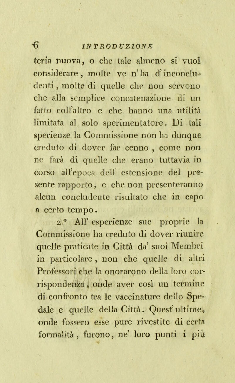 teria nuova, o che tale almeno si vuol considerare, molte ve n'ha d'inconclu- denti , molt^ di quelle che non servono che alla semplice concatenazione di un fatto col l'altro e che hanno una utilità limitata al solo sperimentatore. Di tali sperienze la Commissione non ha dunque creduto di dover far cenno , come non ne farà di quelle che erano tuttavia in corso all'epoca dell' estensione del pre- sente rapporto, e che non presenteranno alcun concludente risultato che in capo a certo tempo. 2.° All' esperienze sue proprie la Commissione ha creduto di dover riunire quelle praticate in Città da' suoi Membri in particolare , non che quelle di altj-i Professori che la onorarono della loro cor- rispondenza , onde aver così un termine di confronto tra le vaccinature dello Spe- dale e quelle della Città. Quest'ultime, onde fossero esse pure rivestite di certa formalità , furono, ne' loro punti i pià