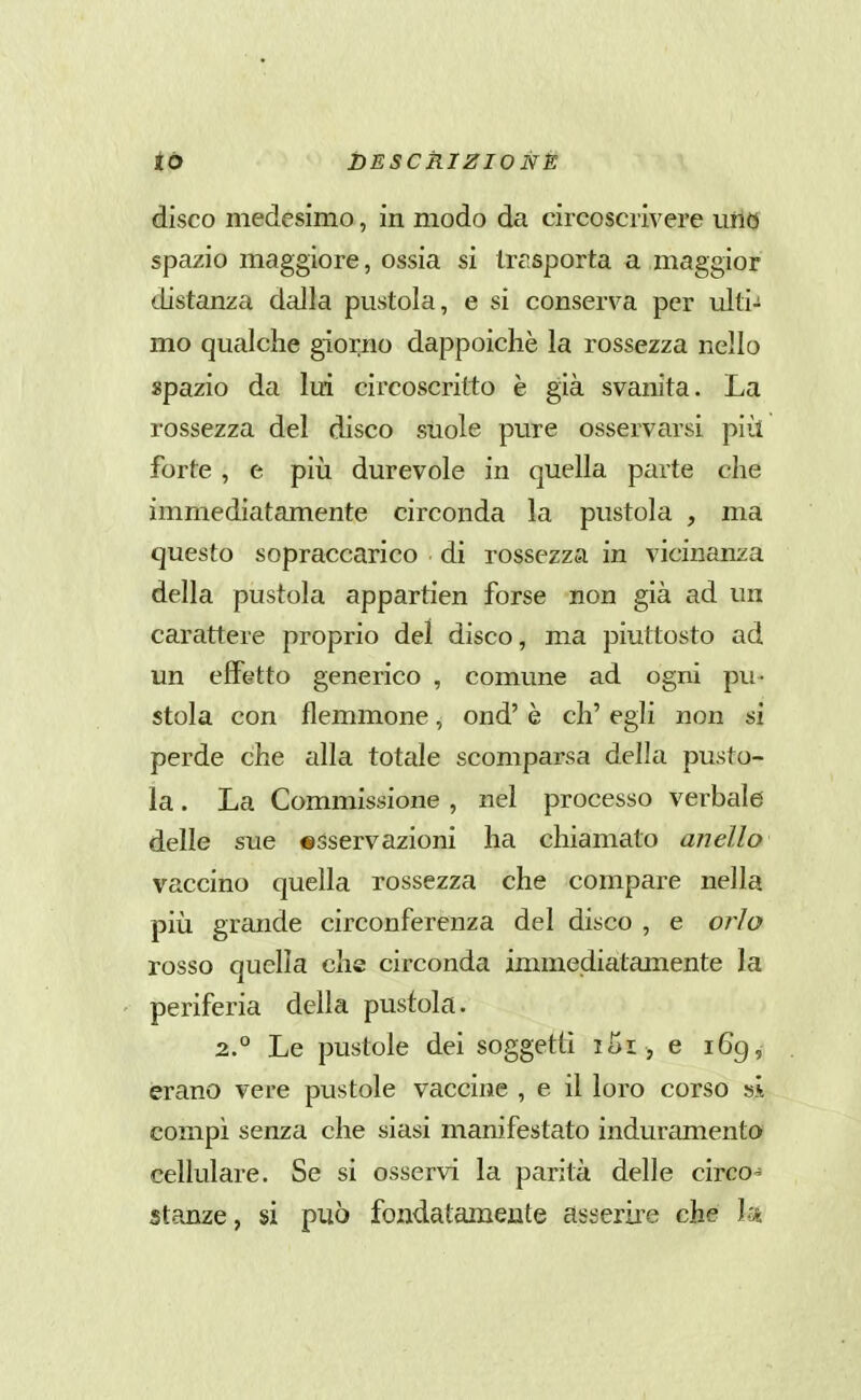 <i& ttESCkIZIONÈ disco medesimo, in modo da circoscrivere uno spazio maggiore, ossia si Irr.sporta a maggior distanza dalla pustola, e si conserva per ulti- mo qualche giorno dappoiché la rossezza nello spazio da lui circoscritto è già svanita. La rossezza del disco suole pure osservarsi più forte , e più durevole in quella parte che immediatamente circonda la pustola , ma questo sopraccarico di rossezza in vicinanza della pustola appartien forse non già ad un carattere proprio del disco, ma piuttosto ad un effetto generico , comune ad ogni pu- stola con flemmone, ond' è eh' egli non si perde che alla totale scomparsa della pusto- la . La Commissione , nel processo verbale delle sue «sservazioni ha chiamato anello vaccino quella rossezza che compare nella più grande circonferenza del disco , e orlo rosso quella che circonda immediatamente la periferia della pustola. 2.° Le pustole dei soggetti iSi, e 169, èrano vere pustole vaccine , e il loro corso si compì senza che siasi manifestato induramento cellulare. Se si osservi la parità delle circo- stanze, si può fondatameute asserire che la