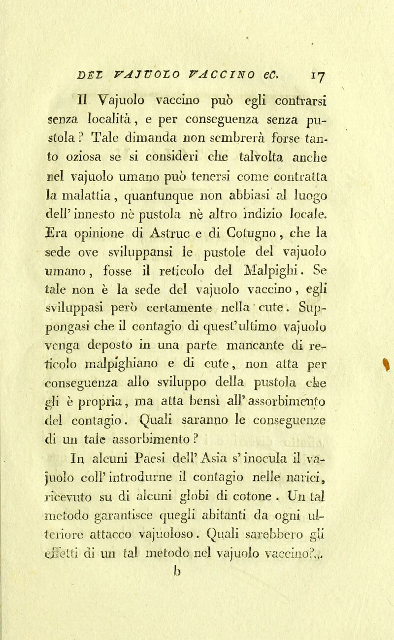 II Vajiiolo vaccino può egli contrarsi senza località, e per conseguenza senza pu- stola ? Tale dimanda non sembrerà forse tan- to oziosa se si consideri ciré talvolta anche nel vajuolo umano può tenersi come contratta ìa malattia, quantunque non abbiasi al luogo dell' innesto nò pustola nò altro indizio locale. Era opinione di Astrae e di Cotugno, che la sede ove sviluppansi le pustole del vajuolo umano, fosse il reticolo del Malpighi. Se tale non è la sede del vajuolo vaccino, egli sviluppasi però certamente nella cute. Sup- pongasi che il contagio di quest'ultimo vajuolo venga deposto in una parte mancante di re- ticolo malpighiano e di cute, non atta per consegueiiza allo sviluppo della pustola cke gli è propria, ma atta bensì all' assorbimento del contagio. Quali saranno le conseguenze di un tale assorbimento ? In alcuni Paesi dell'Asia s'inocula il va- juolo coli'introdurne il contagio nelle narici, 3Ìcevuto su di alcuni globi di cotone . Un tal metodo garantisce quegli abitanti da ogni ul- teriore attacco vacuoloso. Quali sarebbero gli eifelti di un tal metodo nel vajuolo vaccino?... b