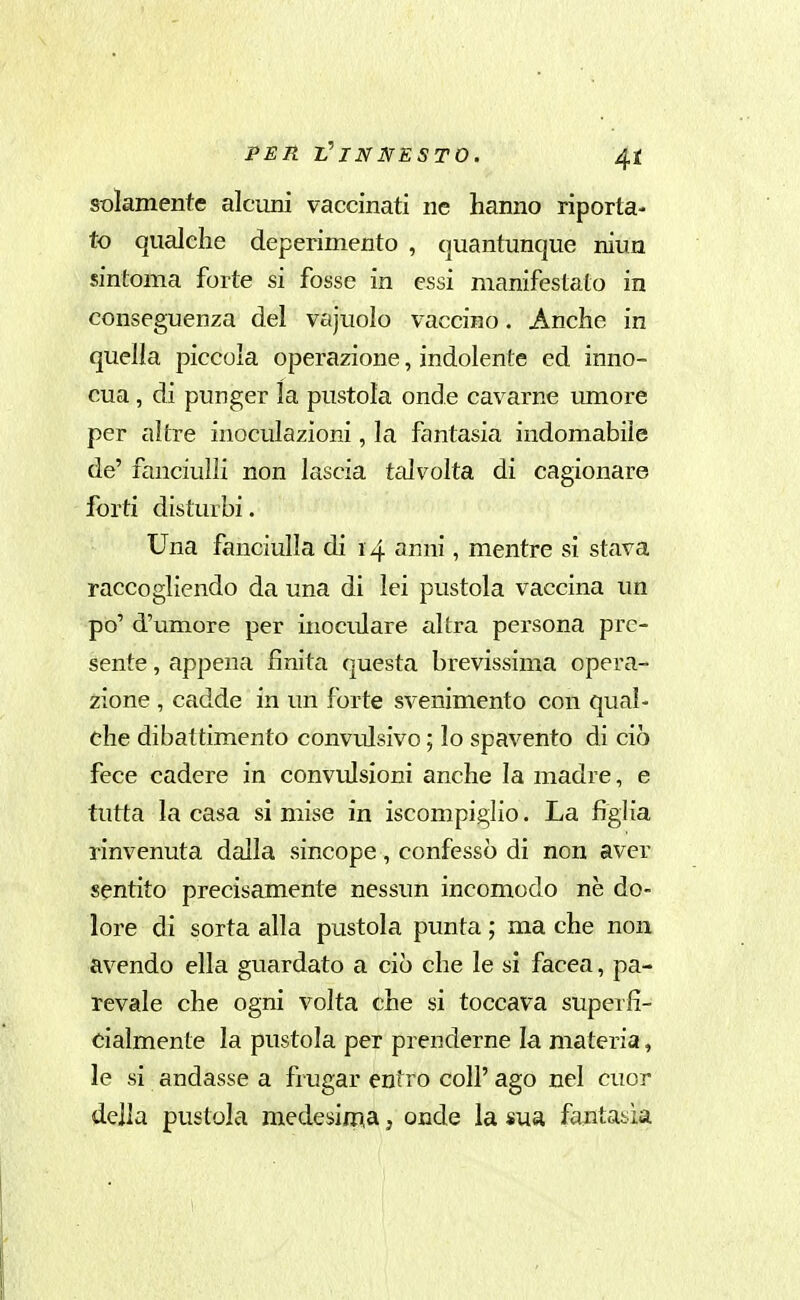 solamente alcuni vaccinati ne hanno riporta- to qualche deperimento , quantunque niua sintonia forte si fosse in essi manifestato in conseguenza del vajuolo vaccino. Anche in quella piccola operazione, indolente ed inno- cua , di punger la pustola onde cavarne umore per altre inoculazioni, la fantasia indomabile de' fanciulli non lascia tedvoìta. di cagionare forti disturbi. Una fanciulla di 14 anni, mentre si stava raccogliendo da una di lei pustola vaccina un po' d'umore per inoculare altra persona pre- sente , appena finita questa brevissima opera- zione , cadde in un forte svenimento con qual- che dibattimento convulsivo ; lo spavento di ciò fece cadere in convulsioni anche la madre, e tutta la casa si mise in iscompigiio. La figlia rinvenuta dalla sincope, confessò di non aver sentito precisamente nessun incomodo ne do- lore di sorta alla pustola punta ; ma che non avendo ella guardato a ciò che le si facea, pa- revale che ogni volta che si toccava superfi- cialmente la pustola per prenderne la materia, le si andasse a frugar entro coli' ago nel cuor della pustola medesimia, onde la sua fantasia