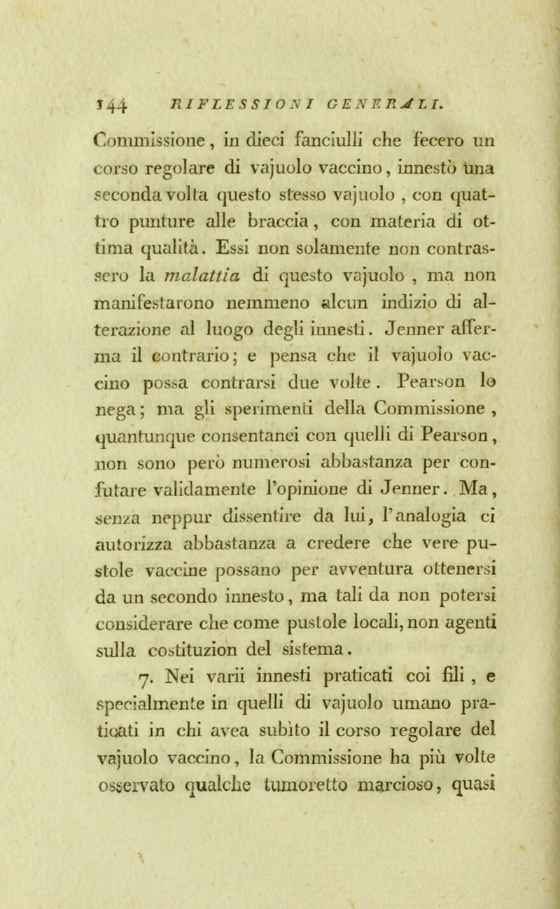 Commissione, in dieci fanciulli che fecero un corso regolare di vajuolo vaccino, innestò Una seconda volta questo stesso vajuolo , con quat- tro punture alle braccia, con materia di ot- tima qualità. Essi non solamente non contras- sero la malattia di questo vajuolo , ma non manifestarono nemmeno alcun indizio di al- terazione al luogo degli innesti. Jenner aifer- ma il contrario; e pensa che il vajuolo vac- cino possa contrarsi due volte. Pearson lo nega ; ma gli sperimenti della Commissione , quantunque consentanei con quelli di Pearson, uon sono però numerosi abbastanza per con- futare validamente l'opinione di Jenner. Ma, senza neppur dissentire da lui, l'analogia ci autorizza abbastanza a credere che vere pu- stole vaccine possano per avventura ottenersi da un secondo innesto, ma tali da non potersi considerare che come pustole locali, non agenti sulla costituzion del sistema. 7. Nei varii innesti praticati coi fili , e specialmente in quelli di vajuolo umano pra- ticati in chi avea subito il corso regolare del vajuolo vaccino, la Commissione ha più volte osservato qualche tumoretto marcioiio, quasi