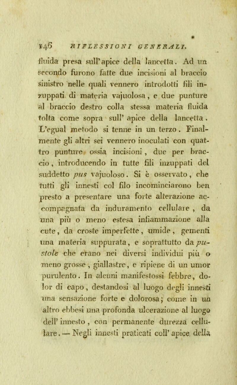 fluida presa sull'apice della lancetta. Ad un secondo furono fatte due incisioni al braccio sinistro nelle quali vennero introdotti fili in- zuppati di materia vajuolosa, e due punture al braccio destro colla stessa materia fluida tolta come sopra sull' apice della lancetta . L'egual metodo si tenne in un terzo. Final- mente gli altri sei vennero inoculati con quat- tro punture ossia incisioni , due per brac- cio , introducendo in tutte fili inzuppati del suddetto pus vajuoloso. Si è osservato, che tutti gli innesti col filo incominciarono ben presto a presentare una forte alterazione ac- compagnata da induramento cellulare , da una più o meno estesa infiammazione alla cute, da croste imperfette , umide , gementi una materia suppurata, e soprattutto àa. pu- stole che erano nei diversi individui più o meno grosse , giallastre, e ripiene di un umor purulento. In alcuni manifestossi febbre, do- lor di capo, destandosi al luogo degli innesti ima sensazione forte e dolorosa; come in un altro ebhesi una profonda ulcerazione al luogo dell' innesto , con permanente durezza cellu' lare. — Negli innesti praticati coli'apice, dell;^