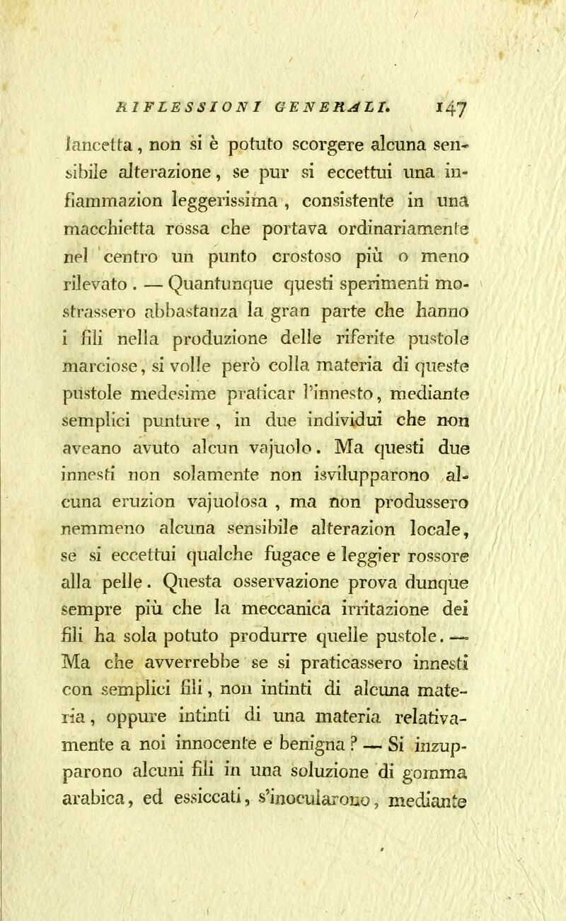 / RIFLESSIONI GENERALI. I4.J lancetta, non si è potuto scorgere alcuna sen- sibile alterazione, se pur si eccettui una in- fiammazion leggerissima , consistente in una macchietta rossa che portava ordinariamente nel centro un punto crostoso piìi o meno rilevato . — Quantunque questi sperimenti mo- strassero abbastanza la gran parte che hanno i fili nella produzione delle riferite pustole marciose, si volle però colla materia di queste pustole medesime praticar l'innesto, mediante semplici punture , in due individui che non aveano avuto alcun va judo. Ma questi due innesti non solamente non isvilupparono al- cuna eruzion vacuolosa , ma non produssero nemmeno alcuna sensibile alterazion locale, se si eccettui qualche fugace e leggier rossore alla pelle. Questa osservazione prova dunque sempre pili che la meccanica irritazione del fili ha sola potuto produrre quelle pustole. = Ma che avverrebbe se si praticassero innesti con semplici fili, non intinti di alcima mate- ria , oppure intinti di una materia relativa- mente a noi innocente e benigna ? — Si inzup- parono alcuni fili in una soluzione di gomma arabica, ed essiccati, s'inocuìaroiio, mediante