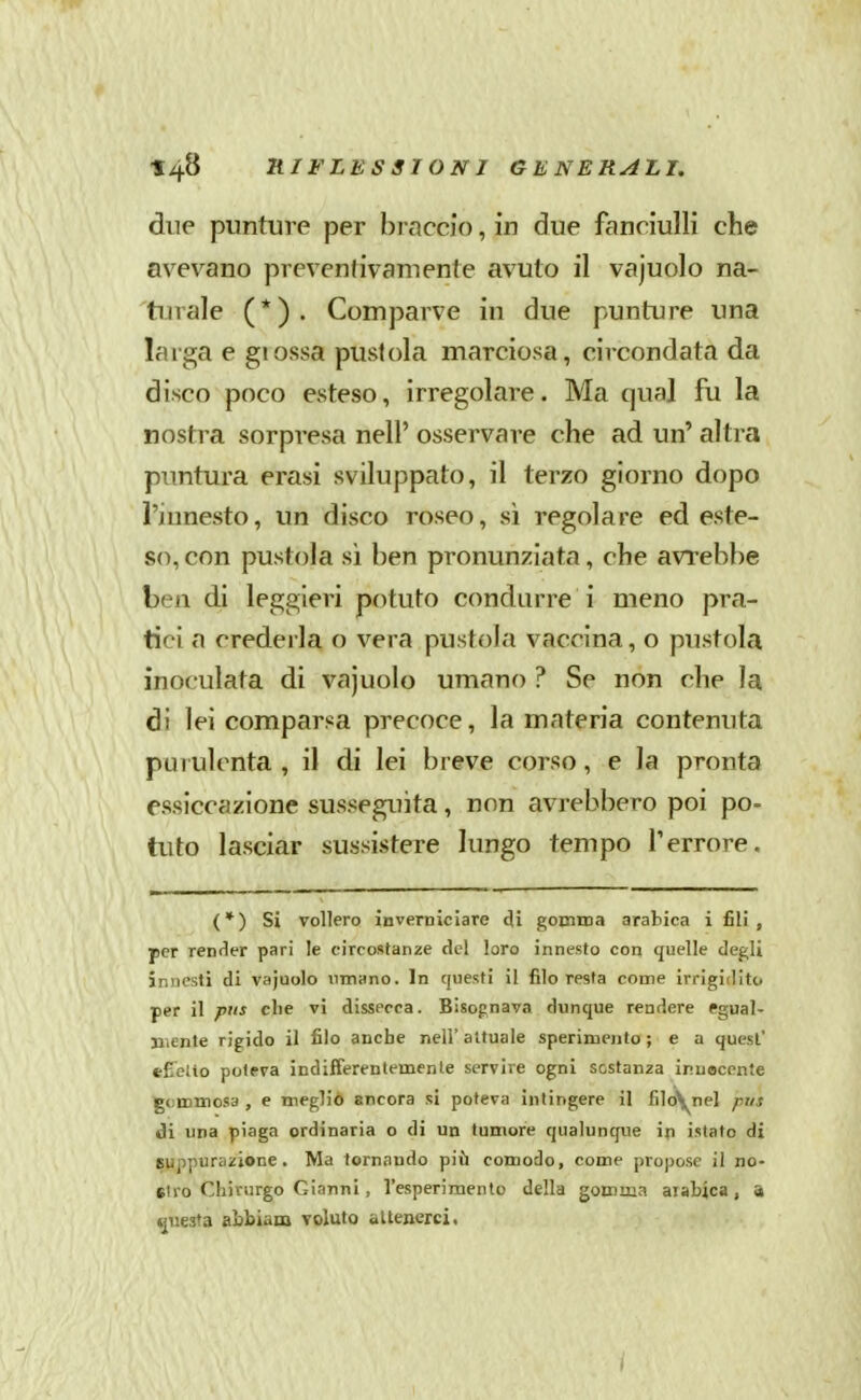 due punture per braccio, in due fanciulli che avevano prevenfivamente avuto il vajuolo na- turale (*). Comparve in due punture una larga e glossa pustola marciosa, circondata da disco poco esteso, irregolare. Ma qual fu la nostra sorpresa nell' osservare che ad un' altra puntura erasi sviluppato, il terzo giorno dopo l'innesto, un disco roseo, sì regolare ed este- so, con pustola si ben pronunziata, che avrebbe ben di leggieri potuto condurre i meno pra- tici a crederla o vera pustola vaccina, o pustola inoculata di vajuolo umano ? Se non che la di lei comparsa precoce, la materia contenuta pai ulcnta , il di lei breve corso, e la pronta essiccazione susseguita, non avrebbero poi po- tuto lasciar sussistere lungo tempo Terrore. ( * ) Si vollero ìnverDiciare di gomma arabica i fili , per render pari le circostanze del loro innesto con quelle degli innesti di vajuolo umano. In questi il filo resta come irrigidito per il pus che vi dissecca. Bisognava dunque rendere egual- mente rigido il filo anche nell' attuale sperimento ; e a quest' e£eiio poteva indifferentemenle servire ogni sostanza innocente gemmosa , e megliò ancora si poteva intingere il fìloynel pus ài una piaga ordinaria o di un tumore qualunque in istato di Buppuriizione . Ma tornando più comodo, come propose il no- stro Chirurgo Gianni , l'esperimento della gomma aiabica, !» questa abbiam voluto allenerei. i