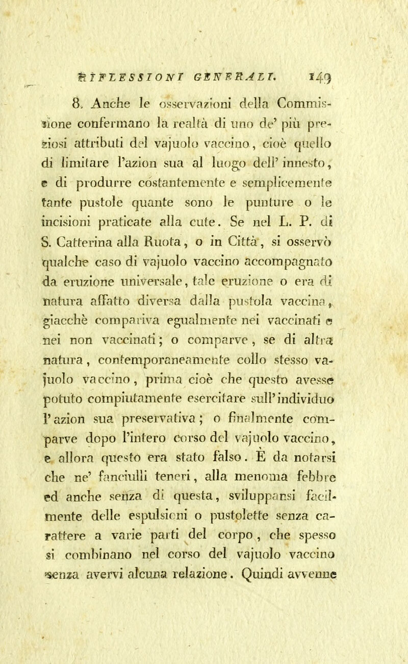 8> Anche le osservazioni della Commis- sione confermano la realtà di imo de' più pre- ziosi attributi del vajuolo vaccino, cioè quello di limitare l'azion sua al luogo dell' innesto, e di produrre costantemente e semplicemente tante pustole quante sono le punture o le incisioni praticate alla cute. Se nel L. P. di S. Catterina alla Ruota, o in Città, si osservò qualche caso di vajuolo vaccino accompagnato da eruzione universale, tale eruzione o era di natura affatto diversa dalla pustola vaccina, giacche compariva egualmente nei vaccinati e nei non vaccinati; o comparve, se di altra; natura, contemporaneamente collo stesso va- fuolo vaccino, prima cioè che questo avesse potuto compiutamente esercitare sull'individuo l'azion sua preservativa ; o finalmente com- parve dopo l'intero corso del vajuolo vaccino, e allora questo era stato falso. E da notarsi che ne' fa.nciulli teneri, alla menoma febbre ed anche senza di questa, svilupparsi faciì- mente delle espulsioni o pustolette senza ca- rattere a varie parti del corpo , che spesso si combinano nel corso del vajuolo vaccino ssenza avervi alcuna relazione. Quindi avvenne