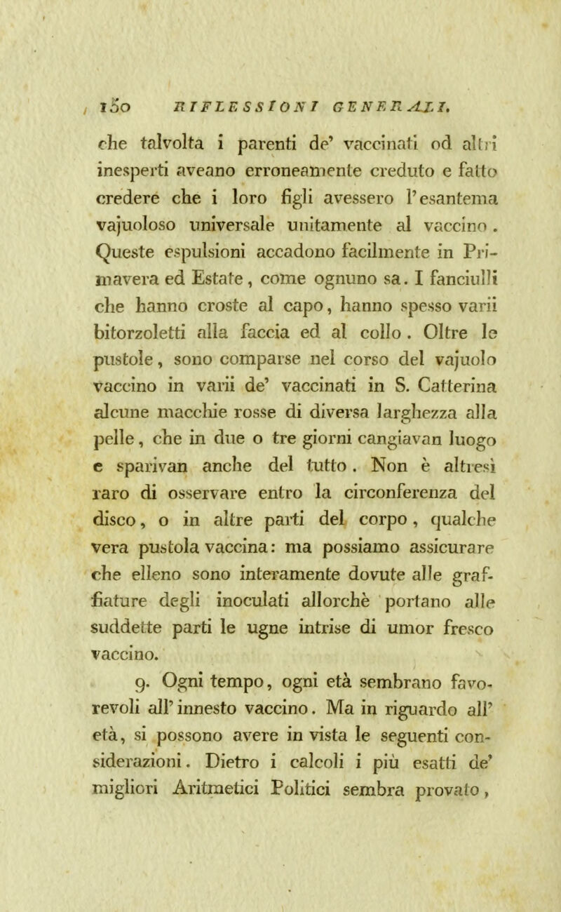 che talvolta i parenti de' vaccinati od altri inesperti aveano erroneamente creduto e fatto credere che i loro figli avessero l'esantema vajuoloso universale unitamente al vaccino. Queste espulsioni accadono facilmente in Pi-i- mavera ed Estate, come ognuno sa. I fanciulli che hanno croste al capo, hanno spesso varii bitorzoletti alla faccia ed al collo . Oltre le? pustole, sono comparse nel corso del vajuolo vaccino in varii de' vaccinati in S. Catterina alcune maccliie rosse di diversa larghezza alla pelle, che in due o tre giorni cangiavan luogo e sparivan anche del tutto. Non è altresì raro di osservare entro la circonferenza del disco, o in altre parti del corpo, qualche vera pustola vaccina: ma possiamo assicurare che elleno sono interamente dovute alle graf- fiature degli inoculati allorché portano alle suddette parti le ugue intrise di umor fresco vaccino. 9. Ogni tempo, ogni età sembrano favo- revoli air innesto vaccino. Ma in riguardo all' età, si possono avere in vista le seguenti con- siderazioni. Dietro i calcoli i più esatti de' migliori Aritmetici Politici sembra provato,