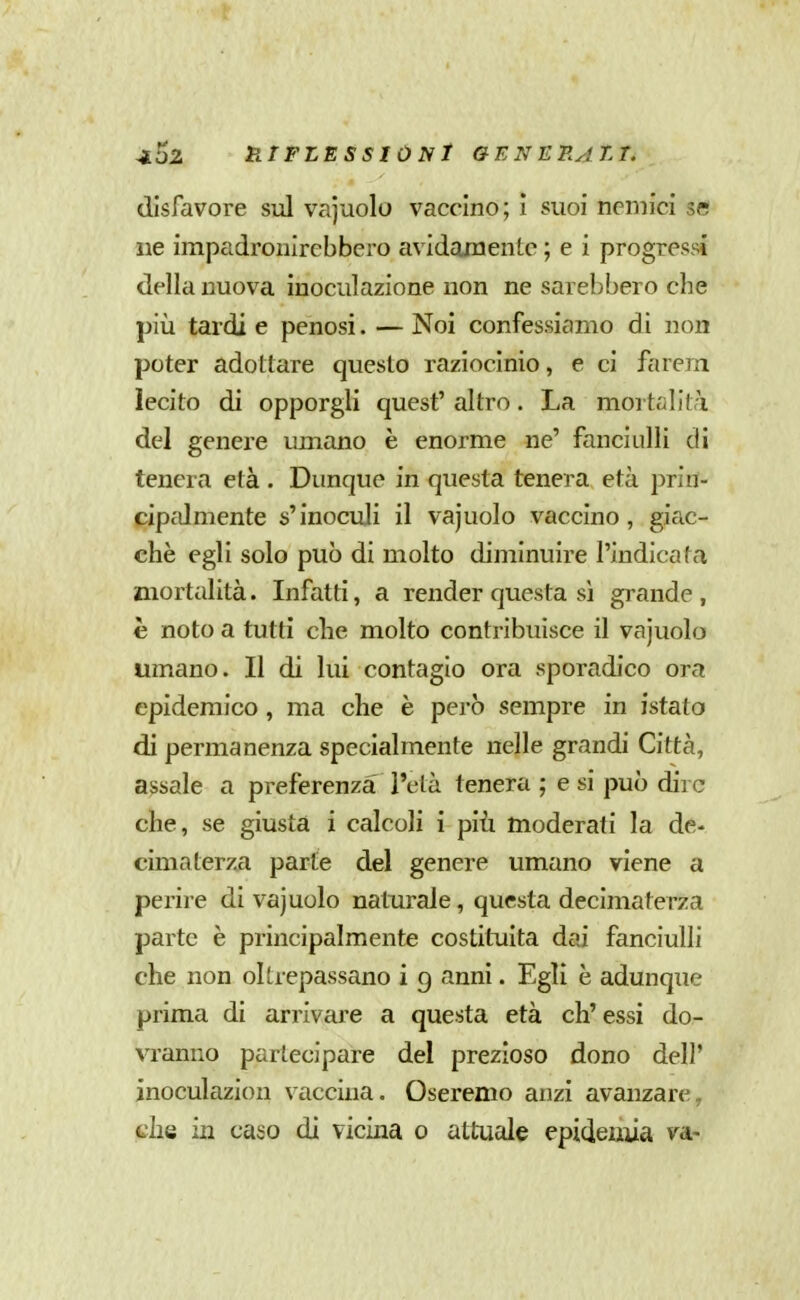a52 HrFLESSIÙNt GENERAtT. disfavore sul vajuolo vaccino; I suoi nemici se ne impadronirebbero avidamente ; e i progressi della nuova inoculazione non ne sarebbero che più tardi e penosi. — Noi confessiamo di non poter adottare questo raziocinio, e ci fa rem lecito di opporgli quest' altro. La mortalità del genere umano è enorme ne' fanciulli di tenera età . Dunque in questa tenera età prirt- cipc'Jmente s'inoculi il vajuolo vaccino, giac- ché egli solo può di molto diminuire l'indicata mortalità. Infatti, a render questa sì grande, è noto a tutti che molto contribuisce il vajuolo umano. Il di lui contagio ora sporadico ora epidemico, ma che è però sempre in istato di permanenza specialmente nelle grandi Città, assale a preferenza l'età tenera ; e si può dire che, se giusta i calcoli i più moderati la de- cimaterza parte del genere umano viene a perire di vajuolo naturale, questa decimaterza parte è priiicipalmente costituita dai fanciulli che non oltrepassano i g anni. Egli è adunque prima di arrivare a questa età ch'essi do- vranno partecipare del prezioso dono dell' inoculazion vaccina. Oseremo anzi avanzare, che in caso di vicina o attuale epidemia va-