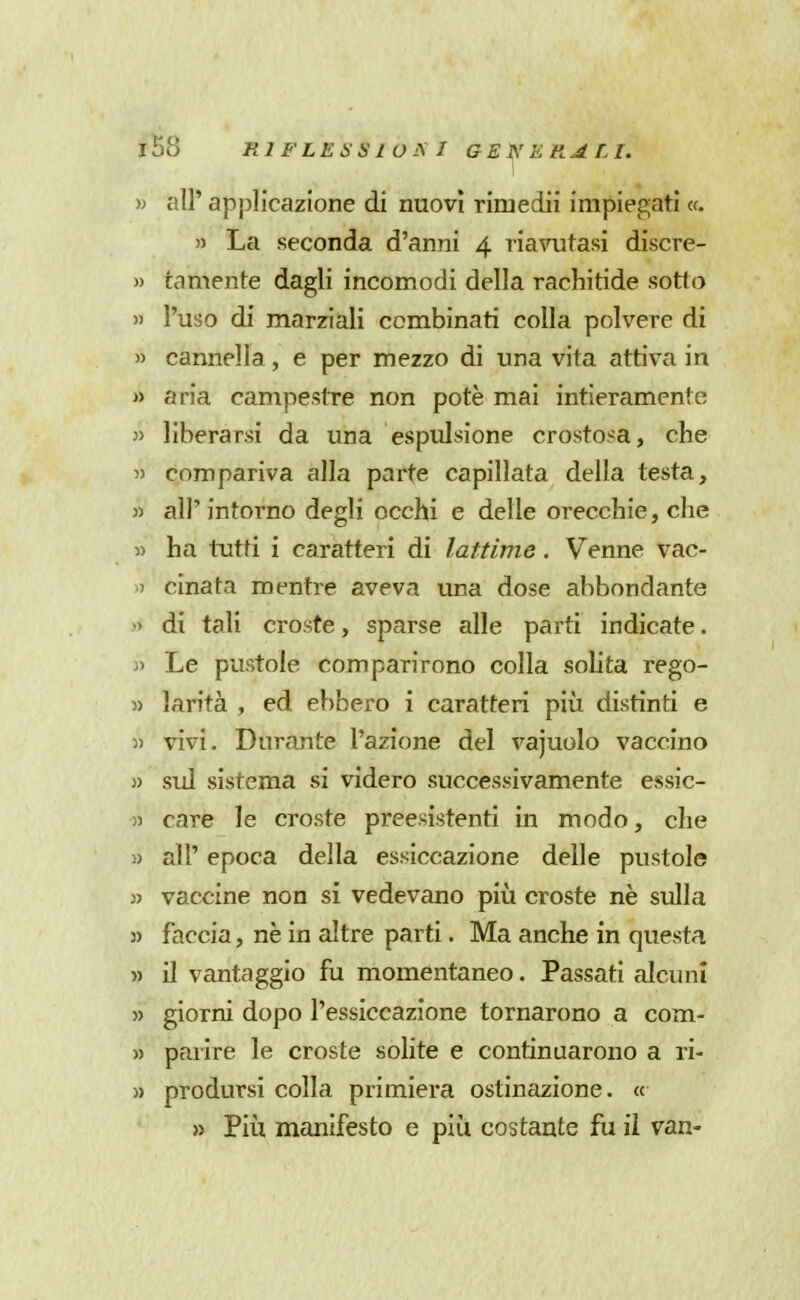 » air applicazione di nuovi riniedii impiegati «. )) La seconda d'anni 4 riavutasi discre- » tamente dagli incomodi della rachitide sotto » l'uso di marziali combinati colla polvere di » cannella, e per mezzo di una vita attiva in » aria campestre non potè mai intieramente » liberarsi da una espulsione crostosa, che 55 compariva alla parte capillata della testa, » all'intorno degli occhi e delle orecchie, che 5) ha tutti i caratteri di lattime. Venne vac- .) cinata mentre aveva una dose abbondante •> di tali croste, sparse alle parti indicate. j> Le pustole comparirono colla soUta rego- 3) larità , ed ebbero i caratteri più distinti e » vivi. Durante l'azione del vajuolo vaccino » sul sistema si videro successivamente essic- )) care le croste preesistenti in modo, che » air epoca della essiccazione delle pustole 3> vaccine non si vedevano più croste nè sulla 3) faccia, nè in altre parti. Ma anche in questa » il vantaggio fu momentaneo. Passati alcuni )) giorni dopo l'essiccazione tornarono a com- » parire le croste solite e continuarono a ri- 3) prodursi colla primiera ostinazione. « » Più manifesto e più costante fu il van-
