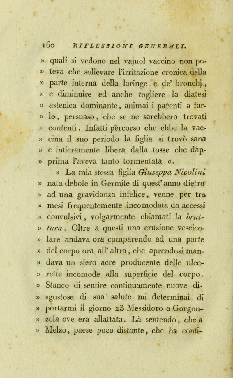 » quali si vedono nel vajuol vaccino non po- » teva che sollevare l'irritazione cronica della » parte interna della laringe e de' bronclij, » e diminuire ed anche togliere la diatesi » astenica dominante, animai i parenti a far- » lo, persuaso, che se ne sarebbero trovati » contenti. Infatti percorso che ebbe la vac- » cina il suo periodo la figlia si trovò sana » e intieramente libera dalla tosse che dap- » prima l'aveva tanto tormentata «. » La mia stessa figlia Giuseppa NicoUni » nata debole in Germile di quest'anno dietro » ad una gravidanza infelice, venne per tra » mesi frequentemente incomodata da accessi » convulsivi, volgarmente chiamati la brut- ti tura. Oltre a questi una eruzione vescico- » lare andava ora comparendo ad una parte » del corpo ora all' altra, che aprendosi man- » dava un siero acre producente delle ulce- » rette incomode alla superficie del corpo. » Stanco di sentire continuamente nuove di- » sgustose di sua salute mi determinai di » portarmi il giorno 28 Messidoro a Gorgon- « Zola ove era allattata. Là sentendo, chea » Melzo, pae^ie poco distante, che ha conti-