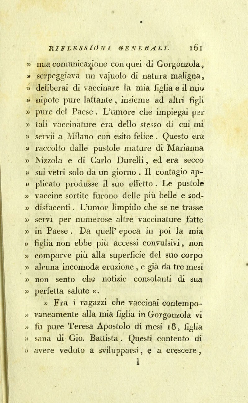 » nua comunicazione con quei di Gorgonzola, j» serpeggiava mi vajuolo di natura maligna, » deliberai di vaccinare la mia figlia e il mjfi » nipote pure lattante , insieme ad altri figli » pure del Paese. L'umore che impiegai per » tali vaccinature era dello stesso di cui mi » servii a Milano con esito felice. Questo era » raccolto dalle pustole mature di Marianna » Nizzola e di Carlo Durelli, ed era secco >3 sui vetri solo da un giorno . Il contagio ap- » plicato produsse il suo effetto . Le pustole » vaccine sortite furono delle più belle e sod- » disfacenti. L'umor limpido che se ne trasse » servi per numerose altre vaccinature fatte )) in Paese . Da quel? epoca in poi la mia » figlia non ebbe più accessi convulsivi, non » comparve più alla superficie del suo corpo » alcuna incomoda eruzione , e già da tre mesi » non sento ohe notizie consolanti di sua » perfetta salute «. » Fra i ragazzi che vaccinai contempo™ » rancamente alla mia figlia in Gorgonzola vi » fu pure Teresa Apostolo di mesi i8, figlia » sana di Gio. Battista. Questi contento di 3) avere veduto a svilupparsi, e a crescere, 1