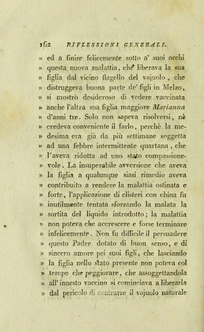 5) ed a finire felicemente sotto a' suoi ocelli 5) questa nuova malattia, die liberava la sua 5) figlia dal vicino flagello del vajuolo , cke » distruggeva buona parte de' figli in Melzo, » si mostrò desideroso di vedere vaccinata » anche l'altra sua figlia maggiore Marianna » d'anni tre. Solo non sapeva risolversi, nè » credeva conveniente il farlo, perchè la me- » desima era già da piii settimane soggetta » ad una febbre intermittente quartana , che « l'aveva ridotta ad uno stato compassioiie- 55 vole. La insuperabile avversione che aveva » la figlia a qualunque siasi rimedio aveva » contribuito a rendere la malattia ostinata e 5> forte, l'applicazione di clisteri con china fu » inutilmente tentata sforzando la malata la » sortita del liquido introdotto ; la malattia 55 non poteva che accrescere e forse terminare 55 infelicemente. Non fu difficile il persuadere 35 questo Padre dotato di buon senso, e di 55 sincero amore pei suoi figli, che lasciando 55 la figlia nello s1;ato presente non poteva col » tempo che peggiorare, che assoggettandola 55 all' innesto vaccino si cominciava a liberarla >5 dal pericolo di contrarre il vajuolo naturale