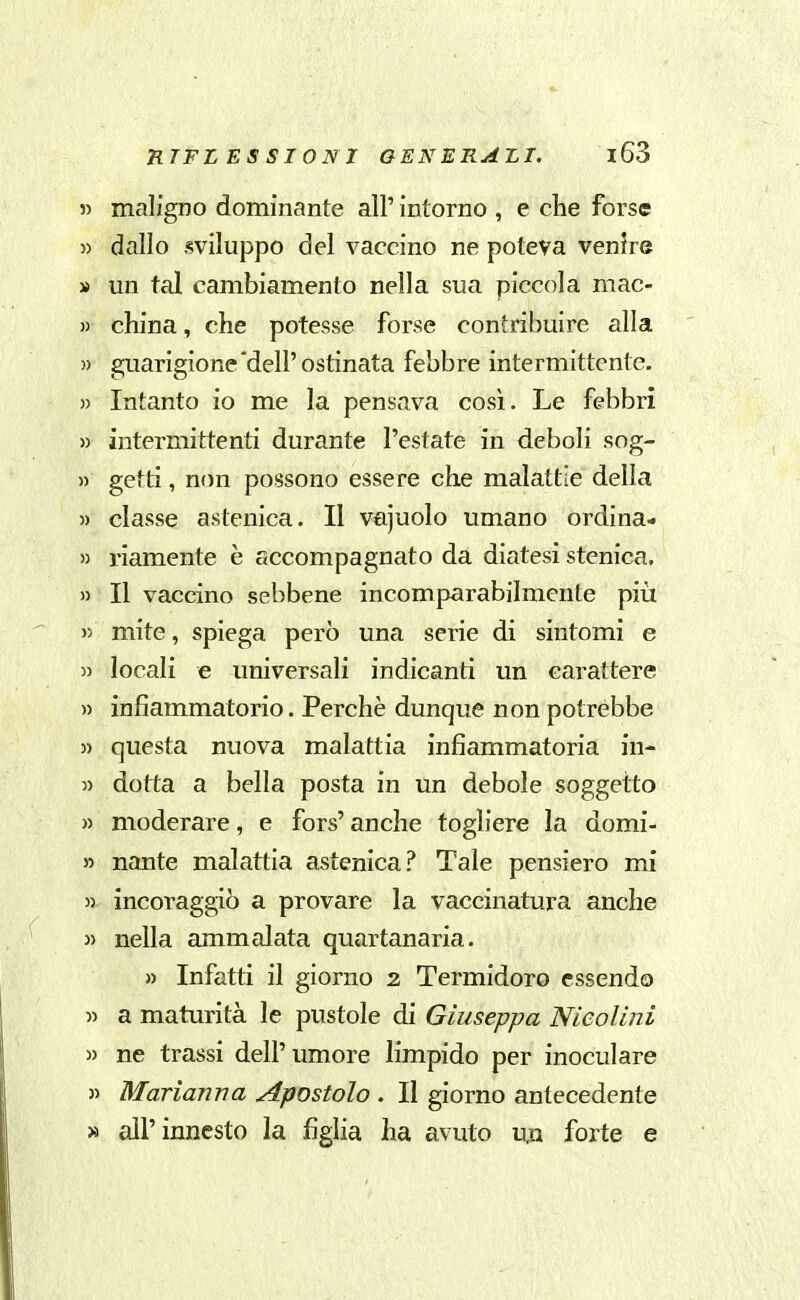 » maligno dominante all' intorno , e clie forse 5) dallo sviluppo del vaccino ne poteva venire » un tal cambiamento nella sua piccola mac- )) china, che potesse forse contribuire alla )) guarigione'dell'ostinata febbre intermittente. » Intanto io me la pensava così. Le febbri » intermittenti durante l'estate in deboli sog- » getti, non possono essere che malattie della » classe astenica. Il vajuolo umano ordina- « riamente è sccompagnato da diatesi stenica, » Il vaccino sebbene incomparabilmente più » mite, spiega però una serie di sintomi e 5) locali e universali indicanti un carattere » infiammatorio. Perchè dunque non potrebbe » questa nuova malattia infiammatoria iu- » dotta a bella posta in un debole soggetto » moderare, e fors' anche togliere la domi- » nante malattia astenica? Tale pensiero mi 55 incoraggiò a provare la vaccinatura anche 35 nella ammalata quartanaria. » Infatti il giorno 2 Termidoro essendo 55 a maturità le pustole di Giuseppa Nieolini 55 ne trassi dell' umore limpido per inoculare 35 Marianna Apostolo . Il giorno antecedente » all'innesto la figlia ha avuto un forte e