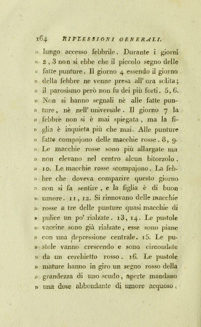 lungo accesso febbrile. Durante i giorni w 2 , 3 non si ebbe che il piccolo segno delle » fai te punture. Il giorno 4 essendo il giorno }) della febbre ne venne presa all'ora solita; » il parosismo però non fu dei più forti .5,6, » Non si hanno segnali nè alle fatte pun- 5> ture, nè nell' universale . Il giorno 7 la 3) febbre non si è mai spiegata , ma la fi- )) glia è incjuieta più che mai. Alle punture 35 fatte compnjono delle macchie rosse. 8, g. 3) Le macchie rosse sono più allargate ma 33 non elevano nel centro alcun bitorzolo . 33 IO. Le macchie rosse scompajono. La feb- 33 bre che doveva comparire questo giorno 33 non si fa sentire , e la figlia è di buon 33 umore. 11, 12. Si rinnovano delle macchie >3 rosse a tre delle punture quasi macchie di » pulice un po' rialzate. i3, 14. Le pustole 33 vaccine sono già rialzate, esse sono piane 33 con una .depressione centrale. i5. Le pu- »• stole vanno crescendo e sono circondate 33 da un cerchietto rosso . 16. Le pustole j3 mature hanno in giro un segno rosso della grandezza di uno scudo, aperte mandano ») una dose abbondante di umore acquoso .