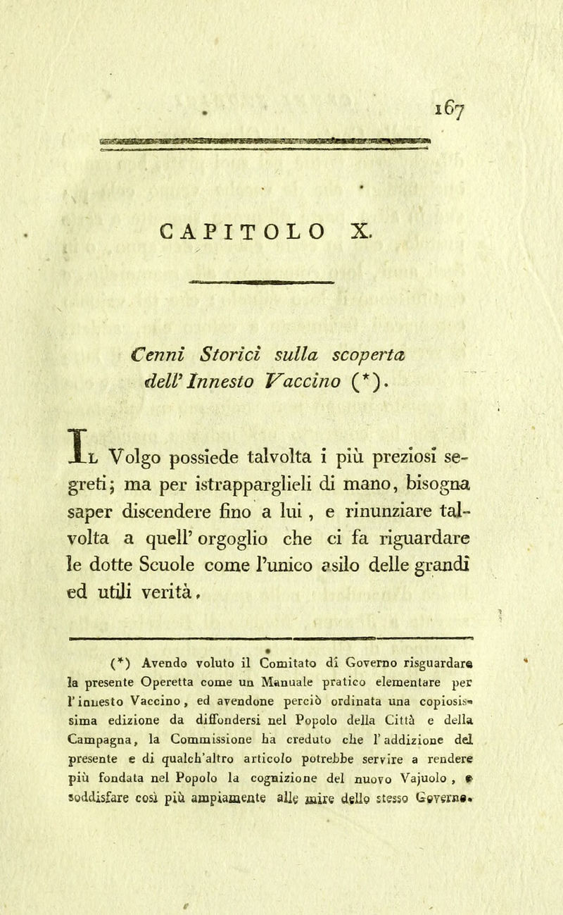 CAPITOLO X. Cenni Storici sulla scoperta dell'Innesto Traccino (*). Il Volgo possiede talvolta i più preziosi se- greti; ma per istrapparglieli di mano, bisogna saper discendere fino a lui, e rinunziare tal- volta a quel!' orgoglio che ci fa riguardare le dotte Scuole come l'unico f silo delle grandi ed utili verità. (*) Avendo voluto il Comitato di Governo risguardare la presente Operetta come un Manuale pratico elementare per r innesto Vaccino, ed avendone perciò ordinata una copiosis^ sima edizione da diffondersi nel Popolo della Città e della Campagna, la Commissione ha creduto clie l'addizione del presente e di qualch'altro articolo potreLbe servire a rendere più fondata nel Popolo la cognizione del nuovo Vajuolo , f soddisfare cosi piii ampiamente allg jaùe dello stesso Geverni.