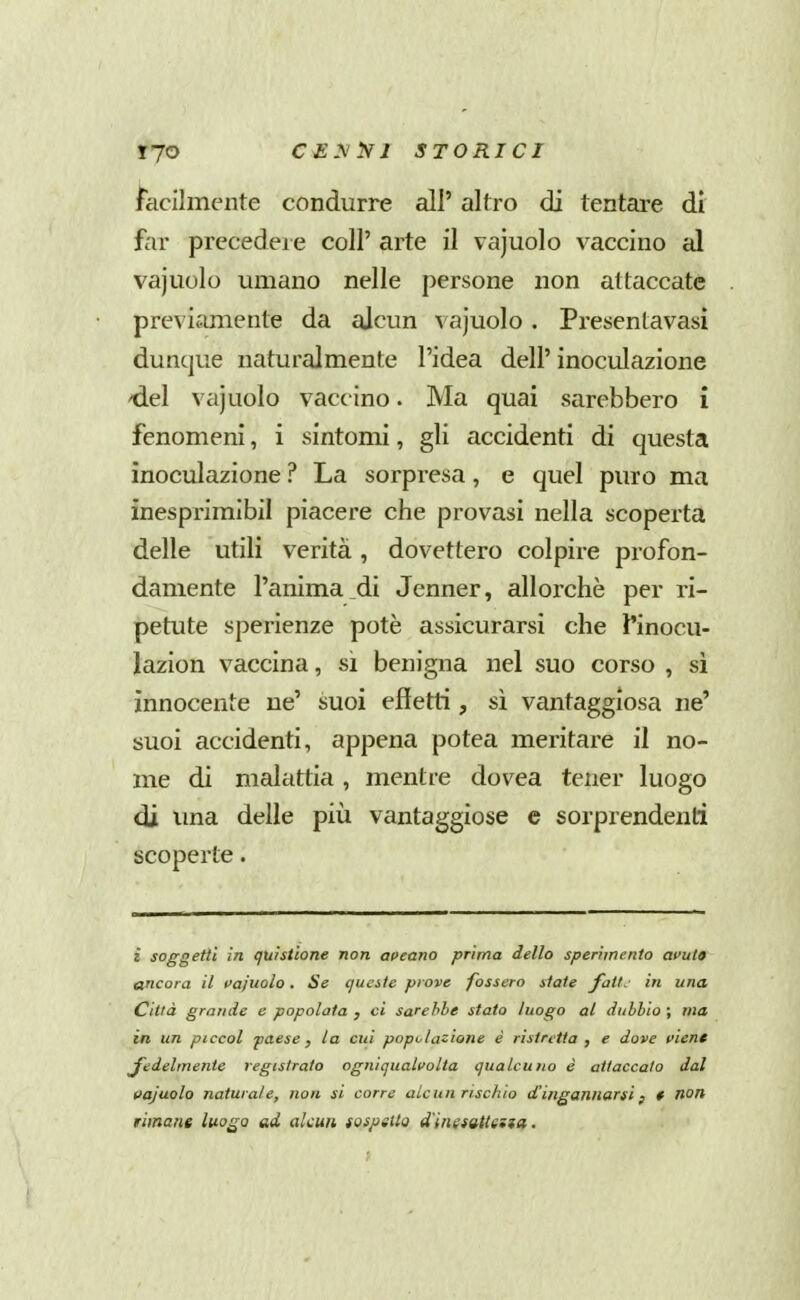 facilmente condurre all' altro di tentare dì far precedei e coli' arte il vajuolo vaccino al vajuolo umano nelle persone non attaccate previamente da alcun vajuolo. Presentavasi dunque naturalmente l'idea dell' inoculazione 'del vajuolo vaccino. Ma quai sarebbero i fenomeni, i sintomi, gli accidenti di questa inoculazione ? La sorpresa, e quel puro ma inesprimlbil piacere che provasi nella scoperta delle utili verità , dovettero colpire profon- damente l'anima di Jenner, allorché per ri- petute sperienze potè assicurarsi che finocu- lazion vaccina, si benigna nel suo corso , si innocente ne' suoi effetti, sì vantaggiosa ne' suoi accidenti, appena potea meritare il no- me di malattia , mentre dovea tener luogo di ima delle più vantaggiose e sorprendenti scoperte. i soggetti in (juistìone non oceano prima dello sperimento amto ancora il vajuolo. Se queste piove fossero state fati.- in una Città grande e popolata , ci sarebbe stato luogo al dubbio ; ma in un piccol paese, la cui popoiazione è ristretta , e dove vient J'edelmente registrato ogniqualvolta qualcuno è attaccalo dal vajuolo naturale, non si corre alcun rischio d'ingannarsi ; * non riinane luo^a ad alcun tospsUo d'inetattena.