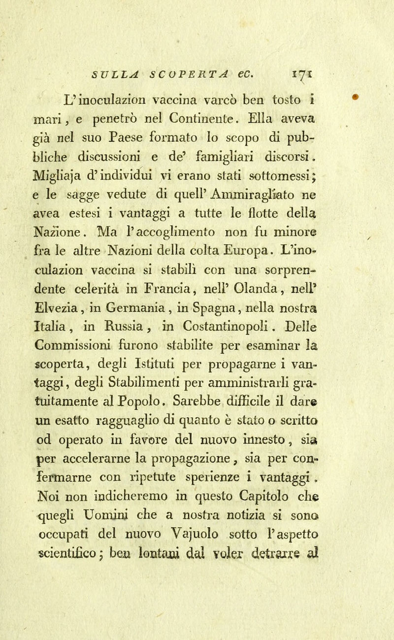 L'inoculazion vaccina varcò ben tosto i mari, e penetrò nel Continente. Ella aveva già nel suo Paese formato lo scopo di pub- bliche discussioni e de' famigliari discorsi. Migliaja d'individui vi erano stati sottomessi; e le sagge vedute di quell' Ammiragliato ne avea estesi i vantaggi a tutte le flotte delia Nazione. Ma l'accoglimento non fu minore fra le altre Nazioni della colta Europa. L'ino- culazion vaccina si stabilì con una sorpren- dente celerità in Francia, nel? Olanda, nell* Elvezia, in Germania , in Spagna, nella nostra Italia, in Russia, in Costantinopoli. Delle Commissioni furono stabilite per esaminar la scoperta, degli Istituti per propagarne i van- taggi , degli Stabilimenti per amministrarli gra- tuitamente al Popolo. Sai'ebbe difficile il dare un esatto ragguaglio di quanto è stato o scritto od operato in favore del nuovo innesto, sia per accelerarne la propagazione, sia per con- fermarne con ripetute sperienze i vantaggi . Noi non indicheremo in questo Capitolo che quegli Uomini che a nostra notizia si sona occupati del nuovo Vajuolo sotto l'aspetto scientifico j ben lontaiu dal volex detrarre al