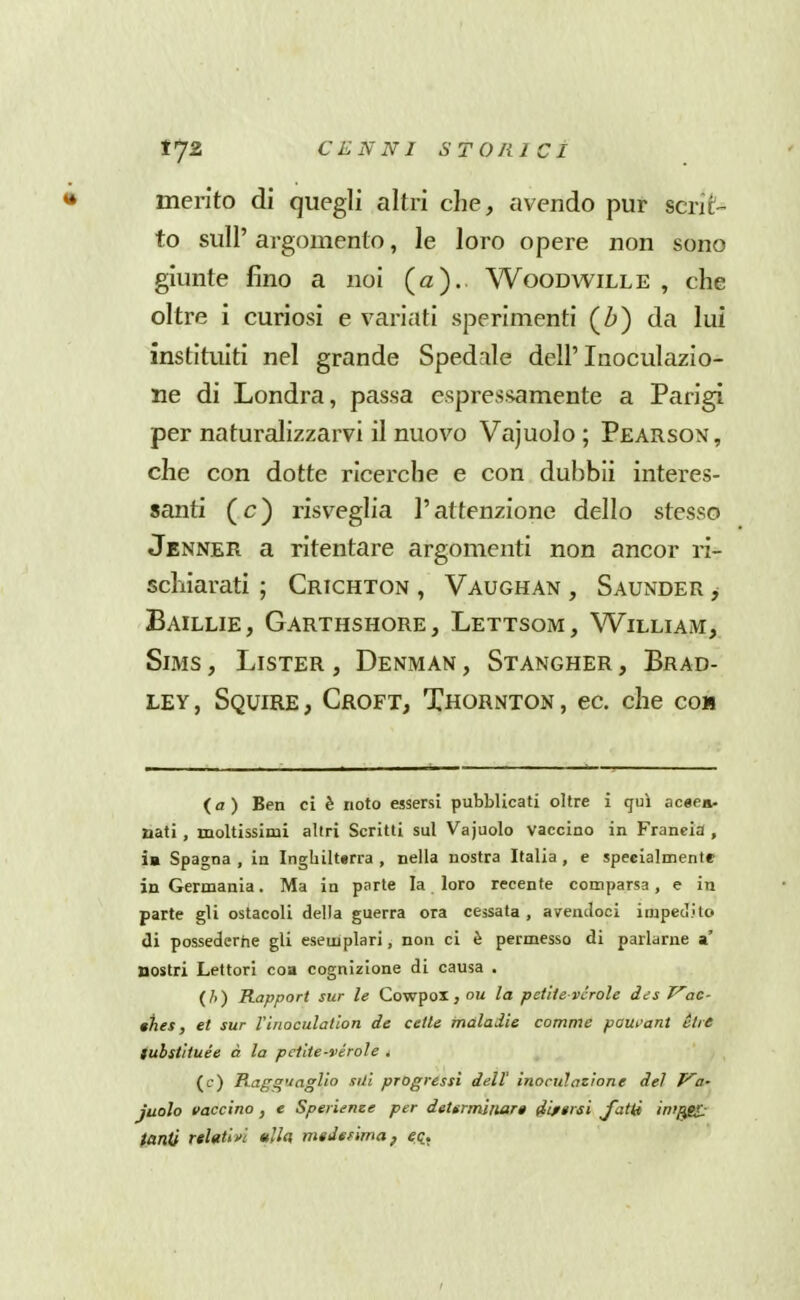 merito di quegli altri che, avendo pur %cTìt- to sull' argomento, le loro opere non sono giunte fino a noi (a). Woodwille , che oltre i curiosi e variati sperimenti (Zj) da lui instituiti nel grande Spedale dell' Inoculazio- ne di Londra, passa espressamente a Parigi per naturalizzarvi il nuovo Vajuolo ; Pearson , che con dotte ricerche e con duhbii interes- santi (c) risveglia l'attenzione dello stesso Jenner a ritentare argomenti non ancor n- schiarati ; Crichton , Vaughan , Saunder > Baillie, Garthshore, Lettsom, William, Sbis , Lister , Denman , Stangher , Brad- LEY, Squire, Croft, Thornton , ec. che con (a) Ben ci è noto essersi pubblicati oltre i qui acaea- nati, moltissimi altri Scritti sul Vajuolo vaccino in Francia , ìa Spagna , in Inghilt«rra , nella nostra Italia , e specialmente in Germania. Ma in parte la loro recente comparsa, e in parte gli ostacoli della guerra ora cessata , aventloci impecìito eli possederne gli esemplari, non ci è permesso di parlarne a' nostri Lettori eoa cognizione di causa . (/>) Rapport sur le Cowpox , nu la petite vcrolc des Vac- tties, et sur l'inoculation de celle maladie comme paut'ant èue tubstìtuée à la pctlte-vérole , (c) RagquagUo sili progressi dell' inocuìazìone del P'a- juolo vaccino , e Sperieme per determinar» Sifsrsi Jatti iwf^ fanti rtldtw ttlh nnJefima^ eq.