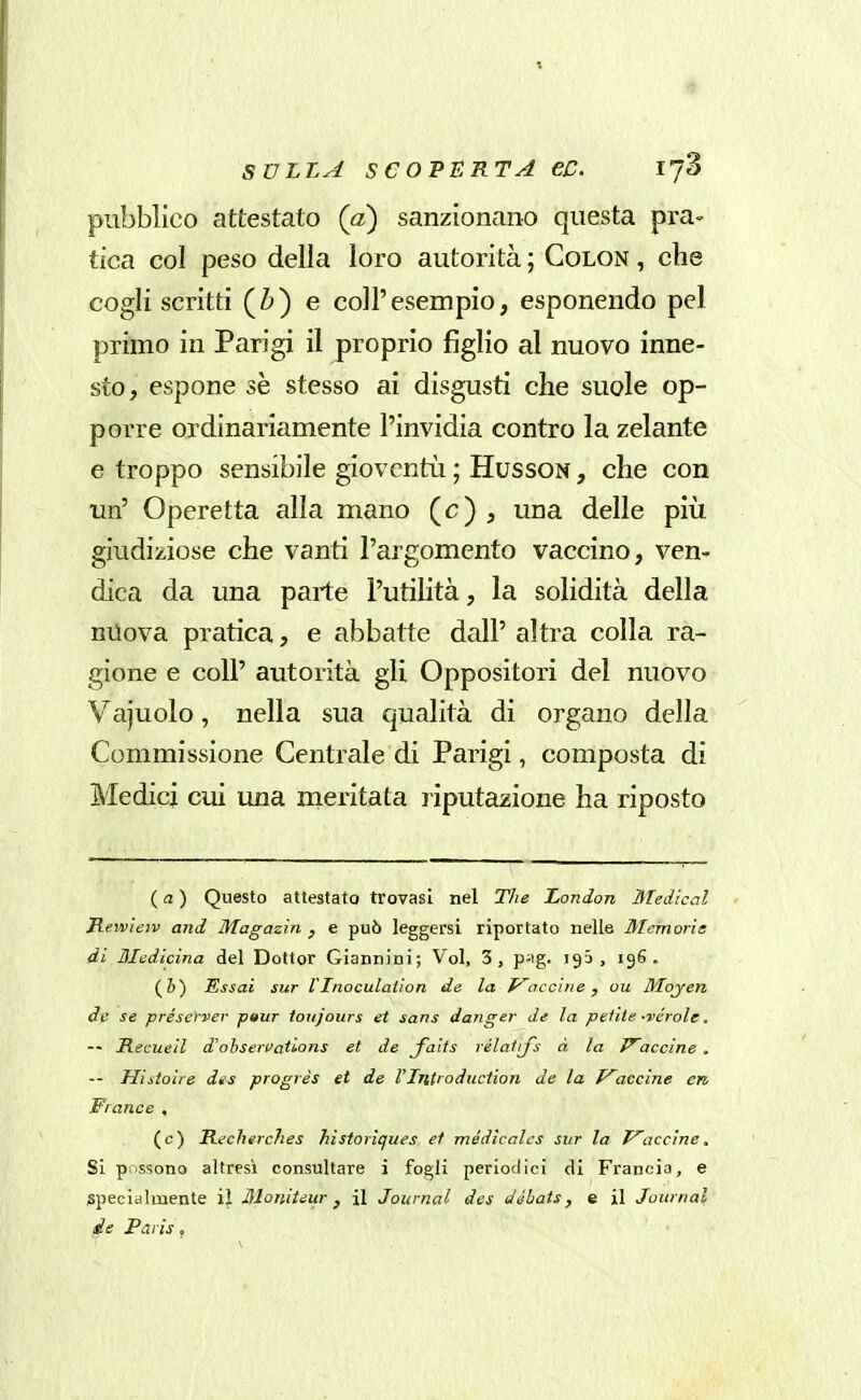 SULLA S C OPERTA €C. lyS pubblico attestato (a) sanzionano questa pra- tica col peso della loro autorità ; Colon , cbe cogli scritti (Z») e coli'esempio, esponendo pel primo in Parigi il proprio figlio al nuovo inne- sto, espone sè stesso ai disgusti che suole op- porre ordinariamente l'invidia contro la zelante e troppo sensibile gioventù ; HussoN, che con un' Operetta alla mano (c) , una delle più giudiziose che vanti l'argomento vaccino, ven- dica da una parte l'utilità, la solidità della nilova pratica, e abbatte dall' altra colla ra- gione e coli' autorità gli Oppositori del nuovo Vajuolo, nella sua qualità di organo della Commissione Centrale di Parigi, composta di Medici cui una meritata imputazione ha riposto {a) Questo attestato trovasi nel The London Medicai Hewieiv and Magazin , e può leggersi riportato nelle Memorie di Medicina del Dottor Giannini; Voi, 3, p-ig. igS , 196. (&) Essai sur Vlnoculation de la traccine, ou Moj-en de se préserver pitur toiijours et sans danger de la petite -vérole, — Recueil d'ohservatlons et de faits rélalrfs à la Piacerne . — Histoìre di^ progrès et de rintroduction de la p^accine en Prance , (c) Recherches historiques et médicalcs sur la P'accine. Si possono altresì consultare i fogli periodici di Francia, e specialmente il Moniteiir, il Journal des dihats, e il Journal de Paris,