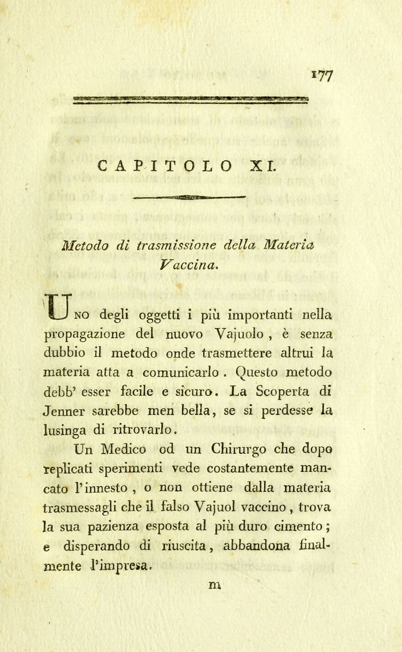 CAPITOLO XI. Metodo dì trasmissione della Materia Vaccina. NO degli oggetti i più importanti nella propagazione del nuovo Vajuolo , è senza dubbio il metodo onde trasmettere altrui la materia atta a comunicarlo . Questo metodo debb' esser facile e sicuro. La Scoperta dì Jenner sarebbe men bella, se si perdesse la lusinga di ritrovarlo. Un Medico od un Chirurgo che dopo replicati sperimenti vede costantemente man- cato l'innesto , o non ottiene dalla materia trasmessagli che il falso Vajuol vaccino , trova la sua pazienza esposta al più duro cimento ; e disperando di riuscita, abbandona final- mente l'impresa. m