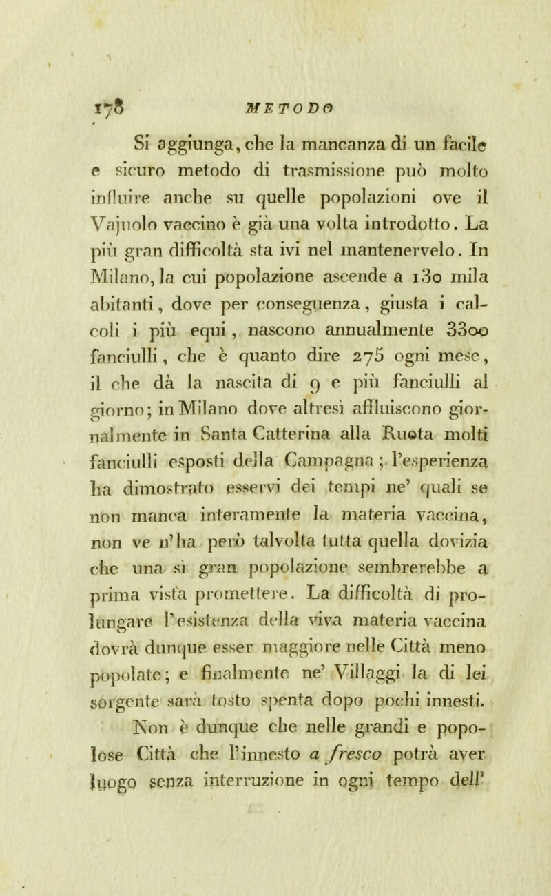 17^ MF.TODCi Si aggiunga, che la mancanza di un facile e sicuro metodo di trasmissione può molto influire anche su quelle popolazioni ove il Vc'ijuolo vaccino è già una volta introdotto. La più gran difficoltà sta ivi nel mantenervelo. In Milano, la cui popolazione ascende a i3o mila abitanti, dove per conseguenza, giusta i cal- coli i pili equi, nascono annualmente 33oo fanciulli, che è quanto dire 276 ogni mese, il che dà la nascita di 9 e piia fanciulli al giorno ; in Milano dove altresì affluiscono gior- nalmente in Santa Catterina alla Ruota molti fanciulli esposti della Campagna ; l'esperienza ha dimostrato esservi dei tempi ne' quali se non manca interamente la materia vaccina, non ve n'ha però talvolta tutta quella dovizia che una si gran popolazione sembrerebbe a prima visfa promettere. La difficoltà di pro- lungare resistenza della viva materia vaccina dovrà dunque esser maggiore nelle Città meno popolate; e finalmente ne' Villaggi la di lei sorgente sarà tosto spenta dopo pochi innesti. Non è dunque che nelle grandi e popo- lose Città che l'innesto a fresco potrà aver ìuogo genza interruzione in ogni tem.po dell'