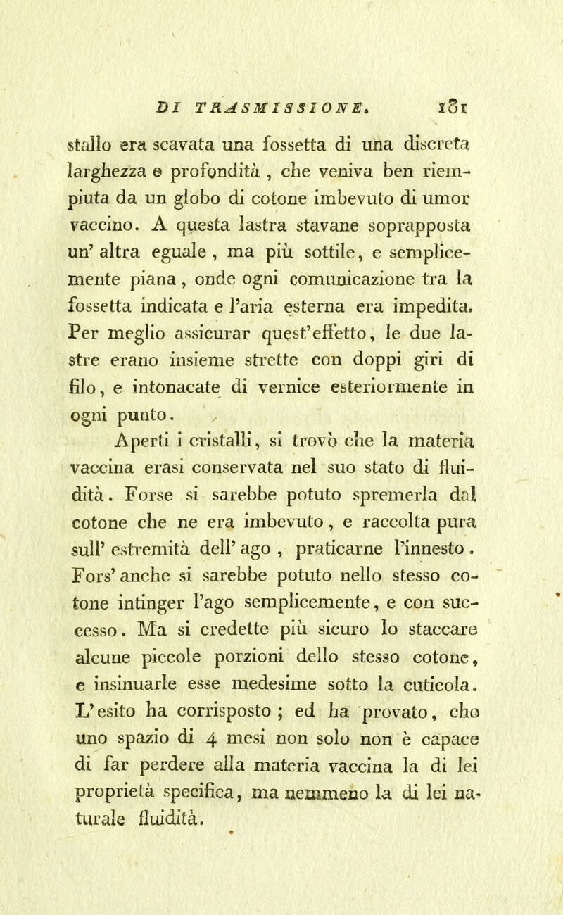 stallo era scavata una fossetta di una discreta larghezza e profondità , che veniva ben riem- piuta da un globo di cotone imbevuto di umor vaccino. A questa lastra stavane soprapposta un' altra eguale , ma più sottile, e semplice- mente piana, onde ogni comunicazione tra la fossetta indicata e l'aria esterna era impedita. Per meglio assicurar quest'effetto, le due la- stre erano insieme strette con doppi giri di filo, e intonacate di vernice esteriormente in ogni punto. Aperti i cristalli, si trovò che la materia vaccina erasi conservata nel suo stato di flui- dità. Forse si sarebbe potuto spremerla dal cotone che ne era imbevuto, e raccolta pura suir estremità dell' ago , praticarne l'innesto . Fors' anche si sarebbe potuto nello stesso co- tone intinger l'ago semplicemente, e con suc- cesso . Ma si credette più sicuro lo staccare alcune piccole porzioni dello stesso cotone, e insinuarle esse medesime sotto la cuticola. L'esito ha corrisposto; ed ha provato, che uno spazio di 4 mesi non solo non è capace di far perdere alla materia vaccina la di lei proprietà specifica, ma nemmeno la di lei na- turale fluidità.