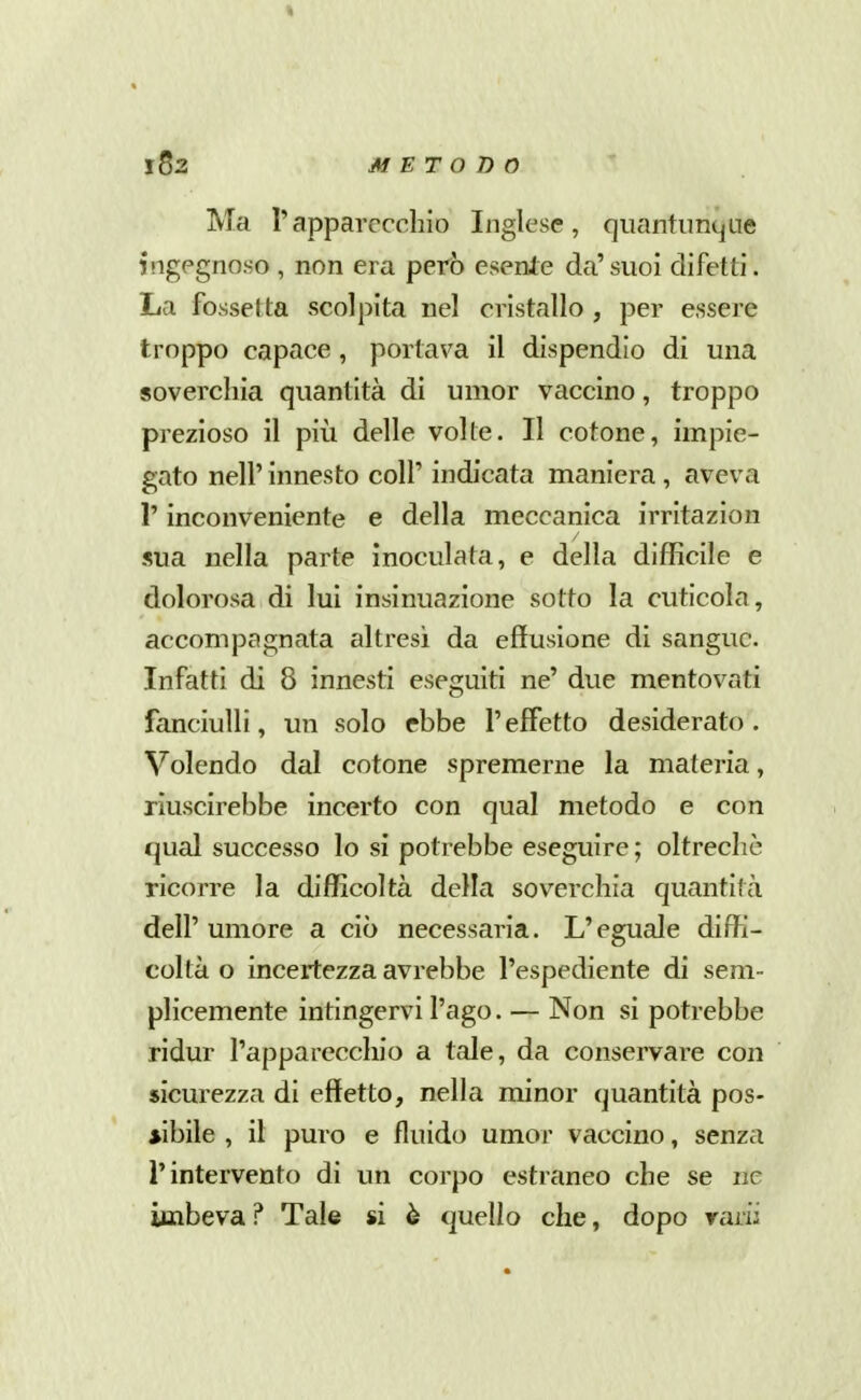 Ma rapparecchio Inglese, quantunque ingegnoso , non era però esente da' suoi difetti. La fossetta scolpita nel cristallo , per essere troppo capace, portava il dispendio di una soverchia quantità di umor vaccino, troppo prezioso il più delle volle. Il cotone, impie- gato neir innesto coli' indicata maniera , aveva r inconveniente e della meccanica irritazion sua nella parte inoculata, e della difficile e dolorosa di lui insinuazione sotto la cuticola, accompagnata altresì da effusione di sangue. Infatti di 8 innesti eseguiti ne' due mentovati fanciulli, un solo ebbe l'effetto desiderato. Volendo dal cotone spremerne la materia, riuscirebbe incerto con qual metodo e con qual successo lo si potrebbe eseguire ; oltreché ricorre la difficoltà della soverchia quantità dell'umore a ciò necessaria. L'eguale diffi- coltà o incertezza avrebbe l'espediente di sem- plicemente intingervi l'ago. — Non si potrebbe ridur l'apparecchio a tale, da conservare con sicurezza di effetto, nella minor quantità pos- sibile , il puro e fluido umor vaccino, senza l'intervento di un corpo estraneo che se ne imbeva ? Tale si è quello che, dopo rarii