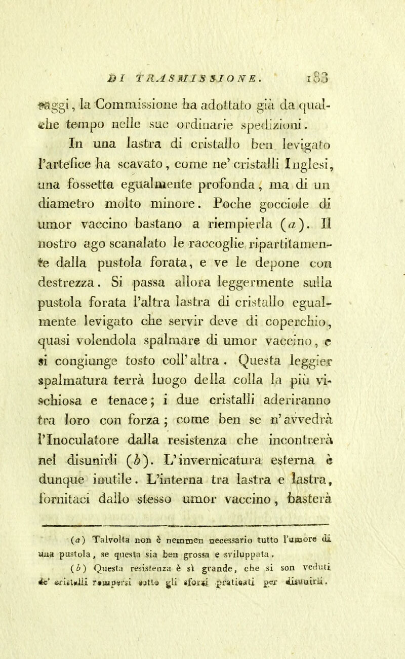 ffiggi, la Commissione ha adottato già da qual- che tempo nelle sue ordinarie spedizioni. In una lastra di cristallo ben levigato l'artefice ha scavato, come ne'cristalli Inglesi, \ una fossetta egualmente profonda, ma di un diametro molto minore. Poche gocciole di umor vaccino bastano a riempierla («)• Il nostro ago scanalato le raccoglie ripartitamen- te dalla pustola forata, e ve le depone con destrezza. Si passa allora leggermente sulla pustola forata l'altra lastra di cristallo egual- mente levigato che servir deve di coperchio, quasi volendola spalmare di umor vaccino, e si congiunge tosto coli'altra . Questa leggier spalmatura terrà luogo della colla la più vi- fKihiosa e tenace ; i due cristalli aderiranno tra loro con forza ; come ben se n' avvedrà l'Inoculato re dalla resistenza che incontrerà nel disunirli (Z>). L'invernicatura esterna è dunque inutile. L'ixiterna tra lastra e lastra, fornitaci dallo stesso umor vaccino, tasterà (a) Talvolta non è nemmen Mcessario tutto l'umore di uua pustola, se questa sia beu grossa e sviluppata, (i) Questa resisteuza è sì grande, che si son verliiti és erIiUlli r»Bjp«rsi «jtta gli sfor*i pratie«tti per iisuuirìi.