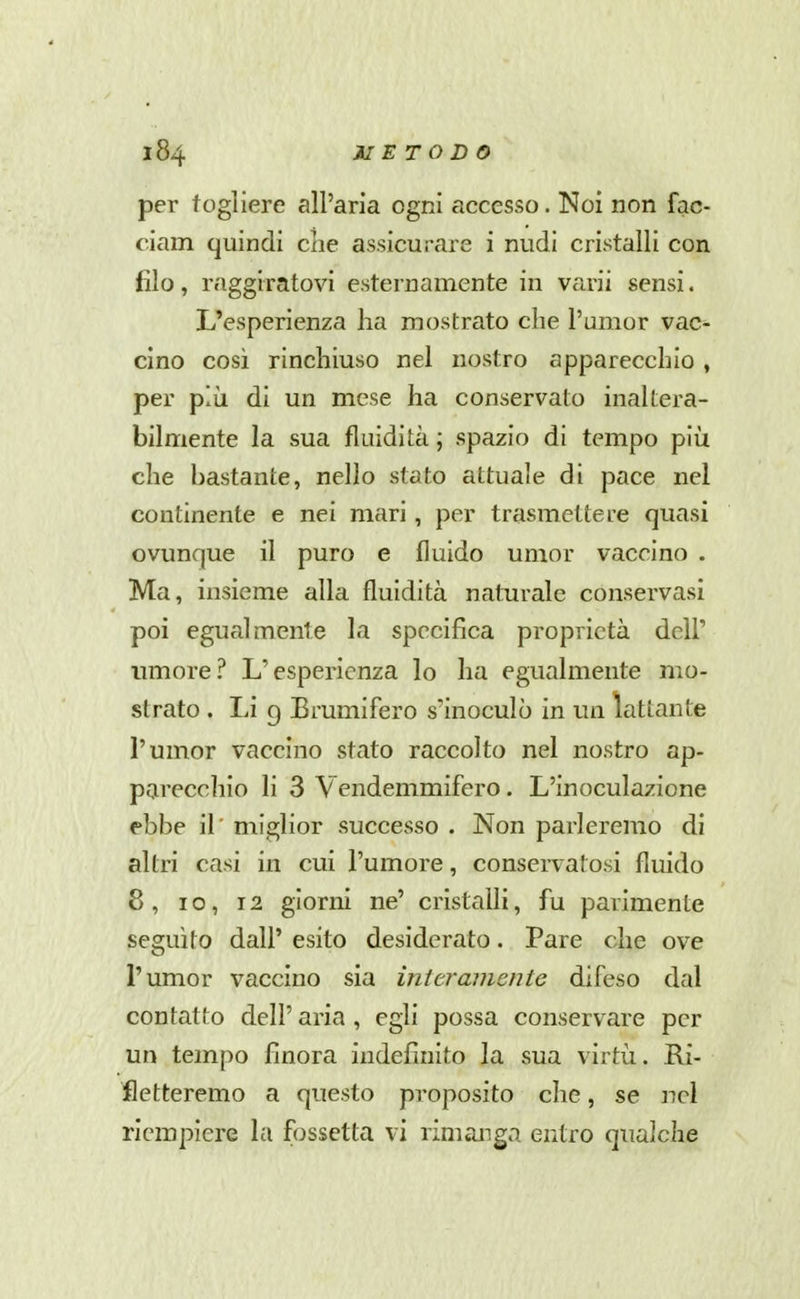 per togliere all'aria ogni accesso. Noi non fac- ciam quindi clie assicurare i nudi cristalli con filo, raggiratovi esternamente in varii sensi. L'esperienza ha mostrato che l'umor vac^ cino così rinchiuso nel nostro apparecchio, per più di un mese ha conservato inaltera- bilmente la sua fluidità ; spazio di tempo più che bastante, nello stato attuale di pace nel continente e nei mari, per trasmettere quasi ovunque il puro e fluido umor vaccino . Ma, insieme alla fluidità naturale conservasi poi egualmente la specifica proprietà dell' umore? L'esperienza lo ha egualmente mo- strato . Li 9 Erumifero s'inoculò in un lattante l'umor vaccino stato raccolto nel nostro ap- parecchio li 3 Vendemmifero. L'inoculazione ebbe il' miglior successo . Non parleremo di altri casi in cui l'umore, conservatosi fluido 8, IO, 12 giorni ne' cristalli, fu parimente seguito dall' esito desiderato. Pare che ove l'umor vaccino sia interamente difeso dal contatto dell' aria , egli possa conservare per un tempo finora indefinito la sua virtù. Ri- fletteremo a questo proposito che, se nel riempiere la fossetta vi rimanga entro qualche