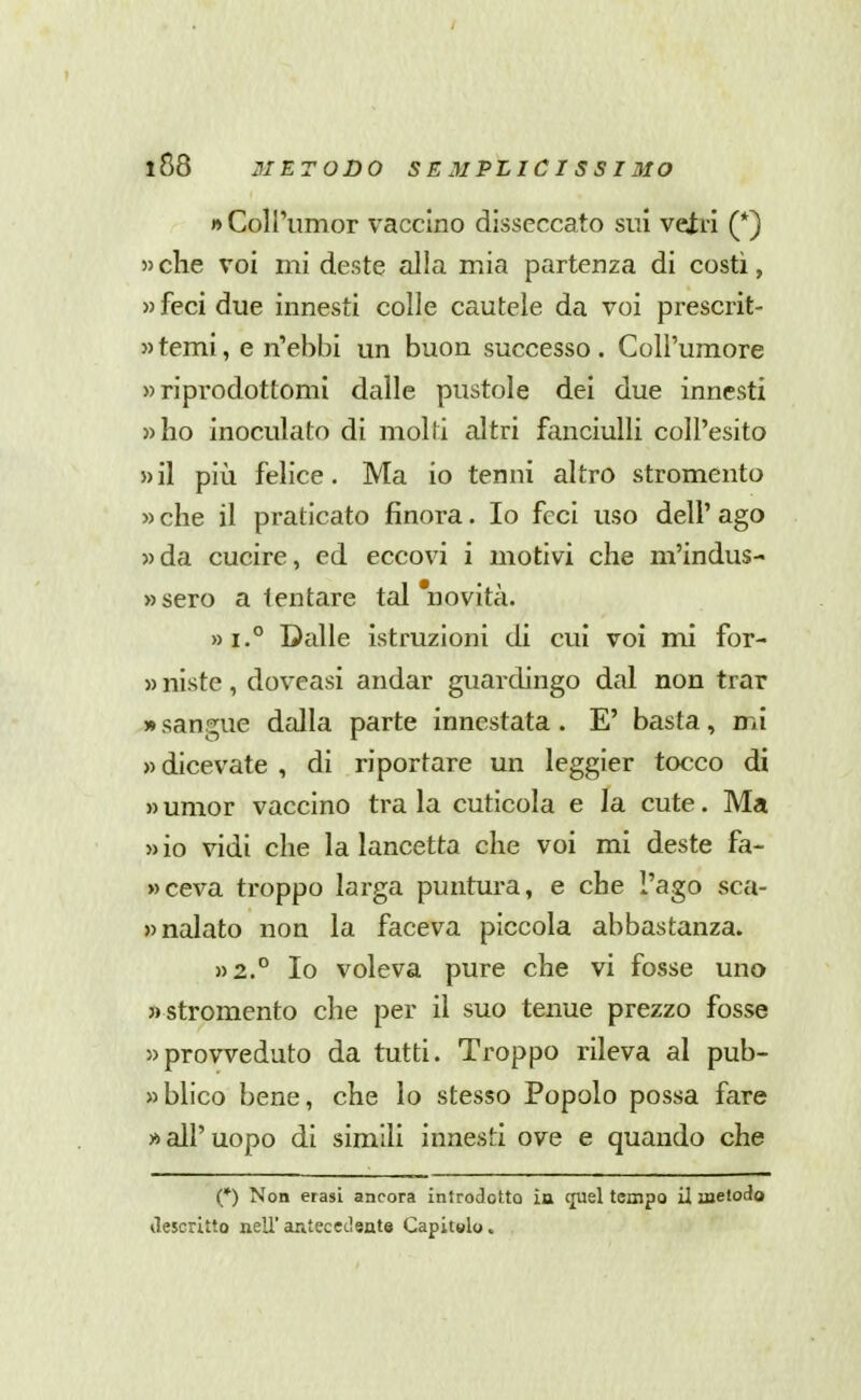 » CoH'umor vaccino disseccato sui vetri (*) » che voi mi deste alla mia partenza di costì, » feci due innesti colle cautele da voi prescrit- »temi, e n'ebbi un buon successo. Coll'umore » riprodottomi dalle pustole dei due innesti »ho inoculato di moUi altri fanciulli coU'esito » il più felice. Ma io tenni altro stromento » che il praticato finora. Io feci uso dell' ago »da cucire, ed eccovi i motivi che m'indus- »sero a tentare tal 'novità. Dalle istruzioni di cui voi mi for- » niste, doveasi andar guardingo dal non trar » sangue dalla parte innestata . E' basta, mi » dicevate , di riportare un leggier tocco di » umor vaccino tra la cuticola e la cute. Ma » io vidi che la lancetta che voi mi deste fa- »ceva troppo larga puntura, e che l'ago sca- »nalato non la faceva piccola abbastanza. »2.° Io voleva pure che vi fosse uno « stromento che per il suo tenue prezzo fosse «provveduto da tutti. Troppo rileva al pub- «blico bene, che lo stesso Popolo possa fare » all'uopo di simili innesti ove e quando che (*) Non erasi ancora introdotto in c[uel tempo il metodo tìescrltto nell'antecedente Capitolo.