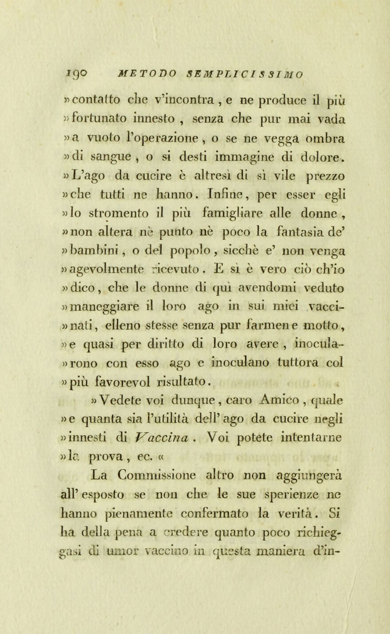 r>contatto elle v'ineontra , e ne produce il più 5> fortunato innesto , senza che pur mai vada «a vuoto l'operazione, o se ne vegga ombra «di sangue, o si desti immagine di dolore. L'ago da cucire è altresì di sì vile prezzo »che tutti ne hanno. Infine, per esser egli »lo stromento il piìi famigliare alle donne , wnon altera nè punto nè poco la fantasia de' » bambini, o del popolo, sicché e' non venga » agevolmente ricevuto. E si è vero ciò ch'io » dico, che le donne di qui avendomi veduto «maneggiare il loro ago in sui miei vacci- » nati, elleno stesse senza pur farmen e motto, »e quasi per diritto di loro avere , inocula- »rono con esso ago e inoculano tuttora col «più favorevol risultato. «Vedete voi dunque, caro Amico , quale «e quanta sia l'utilità dell'ago da cucire negli «innesti di Vaccina. Voi potete intentarne » Ir. prova , ec. « La Commissione altro non aggiungerà all' esposto se non che le sue sperienze ne hanno pienamente confermato la verità. Si ha della pena a credere quanto poco richieg- gasi di umor vaccino in qussta maniera d'in-