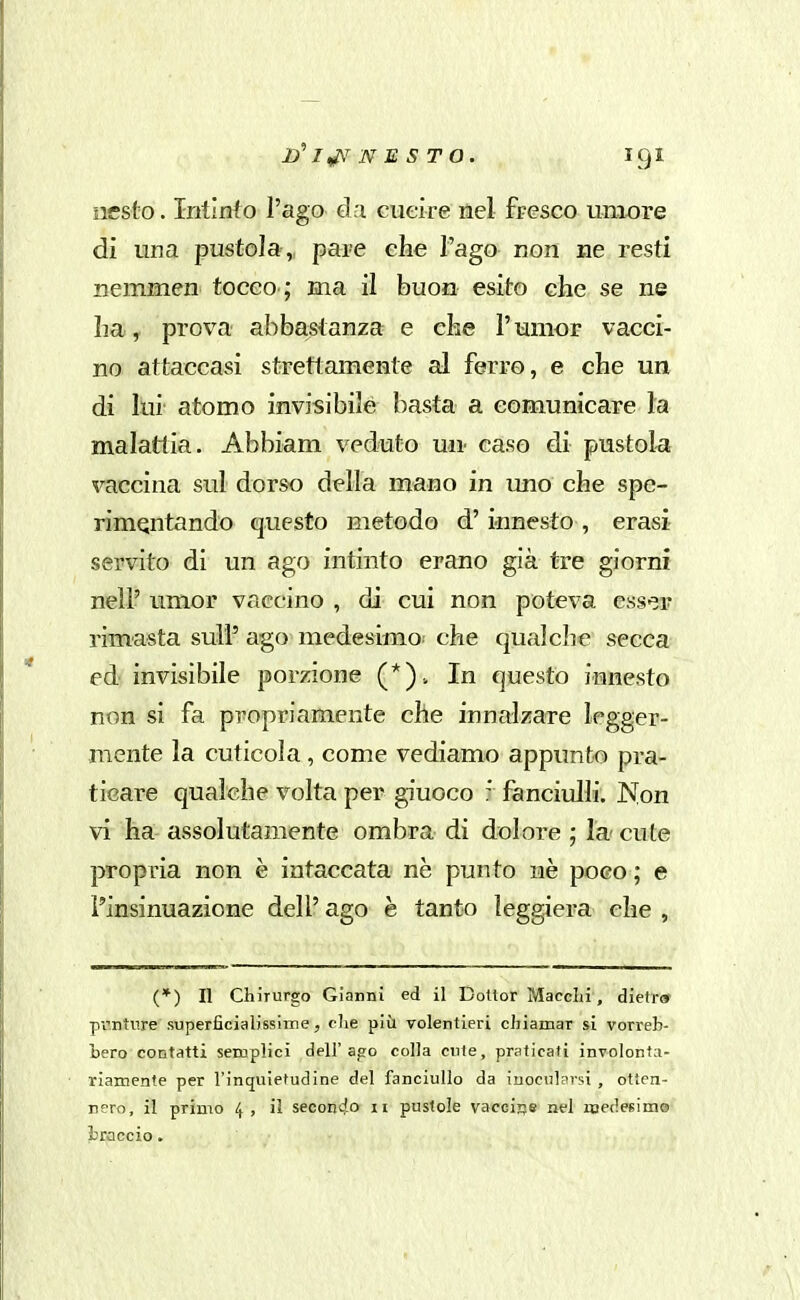 nesto. Iritinfo l'ago dri cueire tìel fresco umore di ima pustola , pare che l'ago non ne resti nemmen tocco ; ma il buon esito che se ne ha, prova abbastanza e che l'umor vacci- no attaccasi strettamente al ferro, e che un di lui atomo invisibile basta a comunicare la malattia. Abbiam veduto mi- caso di pustola vaccina sul dorso della mano in uno che spe- rimentando questo metodo d'innesto , erasi servito di un ago intinto erano già tre giorni nell' umor vaccino , di cui non poteva esser rimasta sull' ago medesimo.- che qualche secca ed invisibile porzione In questo innesto non si fa propriamente che innalzare legger- mente la cuticola, come vediamo appunto pra- ticare qualche volta per giuoco * fanciulli. Non vi ha assolutamente ombra di dolore ; la' cute propria non è intaccata ne punto ne poco ; e l'insinuazione deli' ago è tanto leggiera che , (*) Il Chirurgo Gianni ed il Dottor Macchi , diefr» pi'ntiire superficialissime, clie più volentieri chiamar si vorreb- bero contatti semplici dell'ago colla cute, praticati involonta- riamente per l'inquietudine del fanciullo da inocularsi , otten- nero, il primo 4, il secondo 11 pustole vacciife nel medesime braccio.
