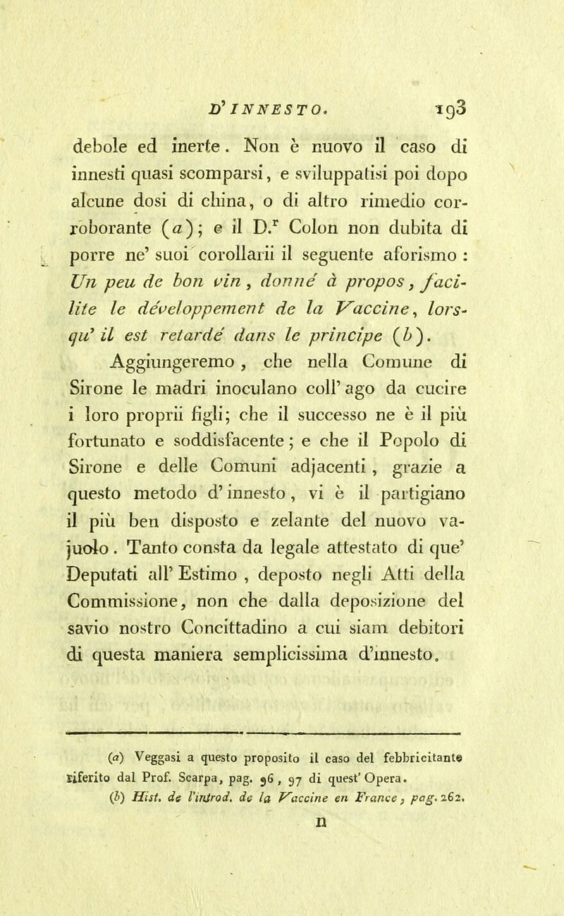 if INNESTO. igS debole ed inerte. Non è nuovo il caso di innesti quasi scomparsi, e sviluppatisi poi dopo alcune dosi di china, o di altro rimedio cor- roborante ( ) ; e il Colon non dubita di porre ne'suoi corollarii il seguente aforismo : Un peu de bon vin ^ donne à propos, f aci- lite le développement de la Vaccine^ lors- qu'il est retarde' dans le principe (^). Aggiungeremo, che nella Comune di Sirone le madri inoculano coli'ago da cucire i loro propri! figli; che il successo ne è il più fortunato e soddisfacente ; e che il Popolo di Sirone e delle Comuni adjacenti, grazie a questo metodo d'innesto, vi è il partigiano il più ben disposto e zelante del nuovo va- judo. Tanto consta da legale attestato di que' Deputati all' Estimo , deposto negli Atti della Commissione, non che dalla deposizione del savio nostro Concittadino a cui siam debitori di questa maniera semplicissima d'mnesto. (a) Veggasi a questo proposito il caso del febbricitante riferito dal Prof. Scarpa, pag. 56, 97 di quest'Opera. (J) Hist. de l'inlrod, de la F'accine en Franse, pag. 262, n