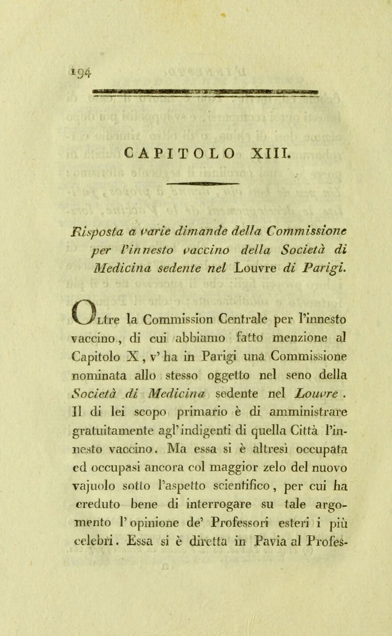 CAPITOLO XIII. Risposta a varie dimanàe della Commissione per l'innesto traccino della Società di Medicina sedente nel Louvre di Parigi. C^Ltre la Commission Centrale per l'innesto vaccino, di cui abbiamo fatto menzione al Capitolo X , v' ha in Parigi una Commissione nominata allo stesso oggetto nel seno della Società di Medici?! a sedente nel Lowre . Il di lei scopo primario è di amministrare gratuitamente agi' indigenti di quella Città l'in- nesto vaccino. Ma essa si è altresì occupata ed occupasi ancora col maggior zelo del nuovo vajuolo sotto l'aspetto scientifico, per cui ha creduto bene di interrogare su tale argo- mento l'opinione de' Professori esteri i più celebri. Essa si è diretta in Pavia al Profes-