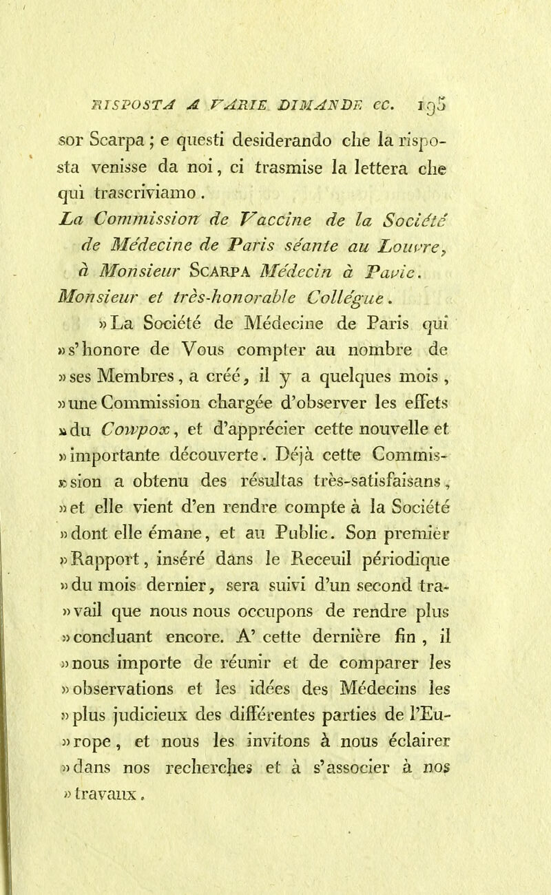 RISPOSTA A VARIE DI MAN DE CC. igS sor Scarpa ; e questi desiderando clie la rispo- sta venisse da noi, ci trasmise la lettera die qui trascriviamo. La Commìssìon de Vaccine de la Société de Médecine de Paris séante au Lomre, à Monsieur Scarpa Médecin à Papié. Monsieur et très-honorabìe CoUégue. »La Société de Médecine de Paris qui »s'honore de Vous compier au nombre de 3) ses Membres , a créé, il y a quelques mois , » une Commission chargée d'observer les efFets » du Cowpox, et d'apprécier cette nouvelle et «importante découverte. Déjà cette Commis- K sion a obtenu des résultas très-satisfaisans, 3) et elle vient d'en rendre compte à la Société » dont elle émane, et au Public. Son premier » Rapport, inséré dans le Receuil périodique » du mois dernier, sera suivi d'un second tra- » vail que nous nous occupons de rendre plus «concluant encore. A' cette dernière fin , il )>nous importe de réunir et de comparer les )) observations et les idées des Médecins les j) plus judicieux des dilFérentes parties de l'Eu- 3) rope, et nous les invitons à nous éclairer 3) dans nos reclierches et à s'associer à nos 33 travaux.