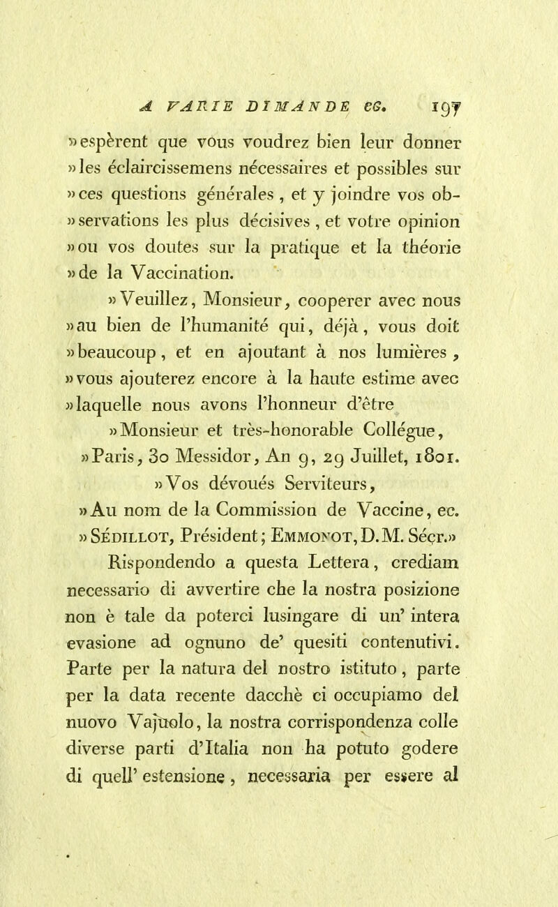 «espèrent que vous voudrez bien leur domier »les éclaircissemens nécessaires et possibles sur »ces questions générales , et y joindre vos ob- servations les plus décisives , et votre opinion »ou vos doutes sur la pratique et la théorie »de la Vaccination. »Veuillez, Monsieur, cooperer avec nous »au bien de l'humanité qui, déjà, vous doit wbeaucoup, et en ajoutant à nos lumières , »vous ajouterez encore à la haute estime avec wlaquelle nous avons l'honneur d'étre «Monsieur et très-honorable Collégue, «Paris, 3o Messidor, An g, 29 Juillet, 1801. »Vos dévoués Serviteurs, »Au nom de la Commission de Vaccine, ec. «SÉDILLOT, Président; Emmonot,D.M. Sécr.» Rispondendo a questa Lettera, crediam necessario di avvertire che la nostra posizione non è tale da poterci lusingare di un' intera evasione ad ognuno de' quesiti contenutivi. Parte per la natura del nostro istituto, parte per la data recente dacché ci occupiamo dei nuovo Vajuolo, la nostra corrispondenza colle diverse parti d'Italia non ha potuto godere di queir estensione , necessaria per essere al
