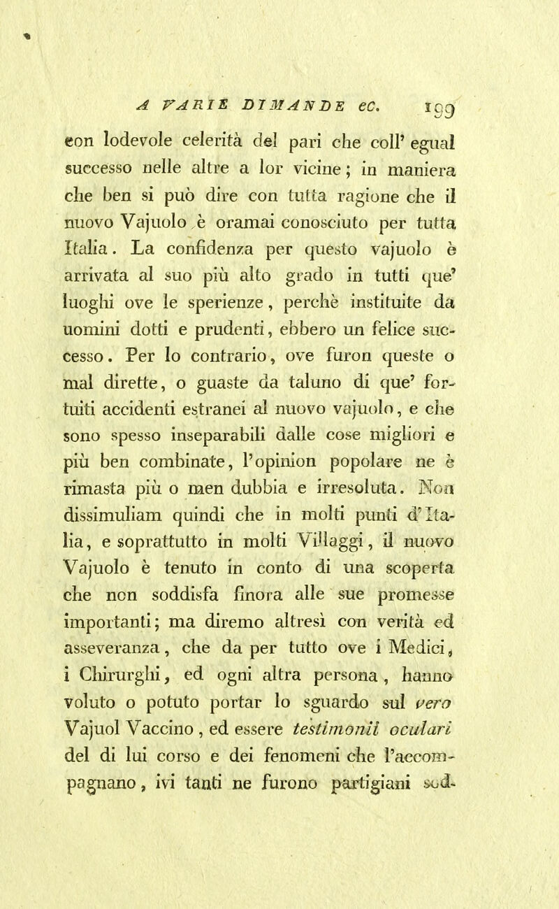 eon lodevole celerità del pari che coli' egiml successo nelle altre a lor vicine ; in maniera clie ben si può dire con tutta ragione che il nuovo Vajuolo è oramai conosciuto per tutta Italia. La confidenza per questo vajuolo è arrivata al suo più alto grado in tutti que' luoghi ove le sperienze, perchè insti tuite da uomini dotti e prudenti, ebbero un felice suc- cesso . Per lo contrario, ove furon queste o mal dirette, o guaste da taluno di que' for- tuiti accidenti estranei al nuovo vajuolo, e che sono spesso inseparabili dalle cose migliori e pili ben combinate, l'opinion popolare ne è rimasta più o men dubbia e irresoluta. Non dissimuliam quindi che in molti punti d'Ita- lia , e soprattutto in molti Villaggi, il nuovo Vajuolo è tenuto in conto di ima scoperta che non soddisfa finora alle sue promesse importanti; ma diremo altresì con verità ed asseveranza, che da per tutto ove i Medici ^ i Cliirurghi, ed ogni altra persona, hanno voluto o potuto portar lo sguardo sul i^ero Vajuol Vaccino , ed essere testimonii oculari del di lui corso e dei fenomeni che Vaccom- pagnano, ivi tanti ne furono partigiani sod-