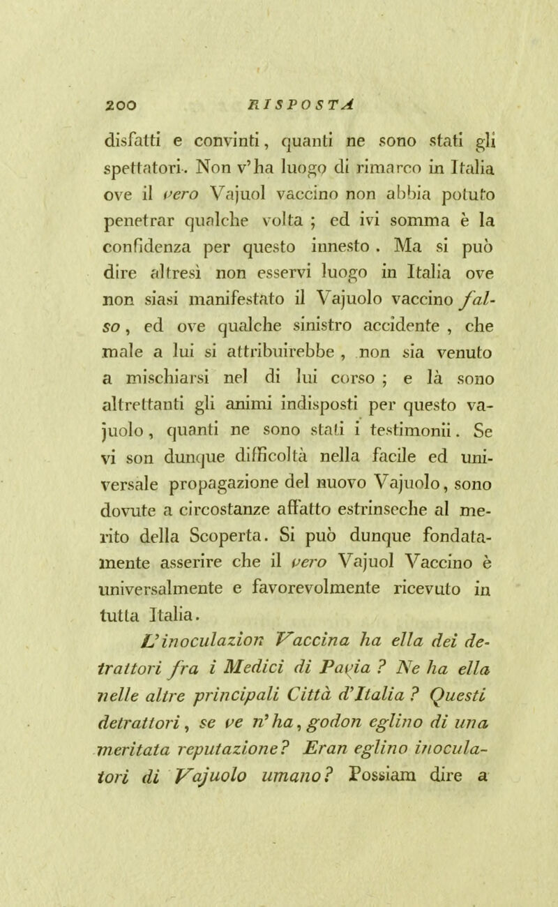disfatti e convinti, quanti ne sono stati gli spettatori. Non v'ha luogo di rimarco in Italia ove il i^ero Vajuol vaccino non abbia potuto penetrar qualche volta ; ed ivi somma è la confidenza per questo innesto . Ma si può dire altresì non esservi luogo in Italia ove non siasi manifestato il Vajuolo vaccino fal- so , ed ove qualche sinistro accidente , che male a lui si attribuirebbe , non sia venuto a mischiarsi nel di lui corso ; e là sono altrettanti gli animi indisposti per questo va- juolo , quanti ne sono stali i testimonii. Se vi son dunque difficoltà nella facile ed uni- versale propagazione del nuovo Vajuolo, sono dovute a circostanze affatto estrinseche al me- rito della Scoperta. Si può dunque fondata- mente asserire che il vero Vajuol Vaccino è universalmente e favorevolmente ricevuto in tutta Italia. L'inoculazion Vaccina ha ella dei de- trattori fra i Medici di Faida ? Ne ha ella nelle altre principali Città d^Italia ? Questi detrattori^ se ve n^ha^godon eglino di una meritata reputazione? Eran eglino inocula- tori di Vajuolo umano? Possiam dire a