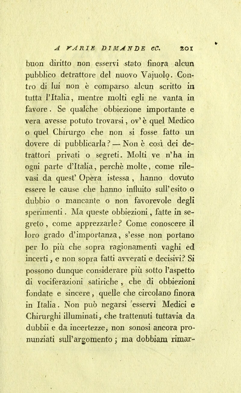 buon diritto non esservi stato finora alcun pubblico detrattore del nuovo Vajuolo. Con- tro di lui non è comparso alcun scritto in tutta l'Italia, mentre molti egli ne vanta in favore. Se qualche obbiezione importante e vera avesse potuto trovarsi, ov' è quel Medico o quel Chirurgo che non si fosse fatto un dovere di pubblicarla ? — Non è così dei de- trattori privati o segreti. Molti ve n'ha in ogni parte d'Italia, perchè molte, come rile- vasi da quest' Opèra istessa , hanno dovuto essere le cause che hanno influito sull'esito o dubbio o mancante o non favorevole degli sperimenti. Ma queste obbiezioni, fatte in se- greto , come apprezzarle ? Come conoscere il loro grado d'importanza, s'esse non portano per lo più che sopra ragionamenti vaghi éd incerti, e non sopra fatti avverati e decisivi? Si possono dunque considerare più sotto l'aspetto di vociferazioni satiriche , che di obbiezioni fondate e sincere, quelle che circolano finora in Italia. Non può negarsi esservi Medici e Chirurghi illuminati, che trattenuti tuttavia da dubbii e da incertezze, non sonosi ancora pro- nunziati sull'argomento j ma dobbiara. rimar-