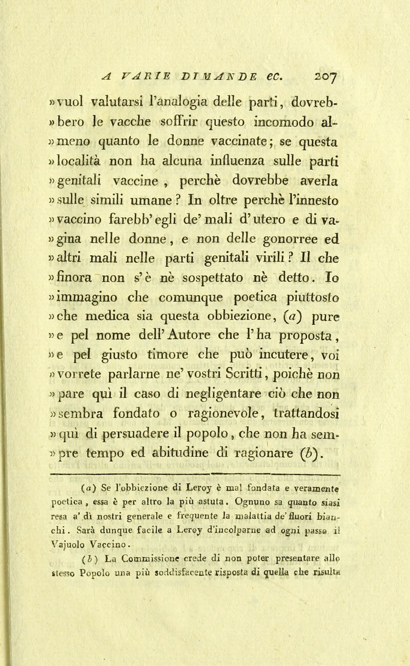 »vuol valutarsi l'analogia delle parti, dovreb- )>bero le vacche soffrir questo incomodo al- wmeno quanto le donne vaccinate; se questa wloccJità non ha alcuna influenza sulle parti genitali vaccine , perchè dovrebbe averla » sulle simili umane ? In oltre perchè l'innesto » vaccino farebb' egli de' mali d'utero e di va- 3) gina nelle donne, e non delle gonorree ed altri mali nelle parti genitali virili ? Il che finora non s'è nè sospettato nè detto. Io immagino che comunque poetica piuttosto Mche medica sia questa obbiezione, (a) pure >' e pel nome dell' Autore che l'ha proposta, »e pel giusto timore che può incutere, voi j> vorrete parlarne ne' vostri Scritti, poiché non » pare qui il caso di negligèntare ciò che non «sembra fondato o ragionevole, trattandosi 3) qui di persuadere il popolo, che non ha sem- 3>pre tempo ed abitudine di ragionare (5). (a) Se l'obbiezione di Leroy è mal fondata e veramente poetica , essa è per altro la più astuta. Ognuno sa quanto siasi resa a'.dì nostri generale e frequente ia malattia de'fluori bian- chi . Sarà dunque facile a Leroy d'incolparne ad ogni passa ii Vajuolo Vaccino. ( i ) La Commissione crede di non poter presentare allo stesso Popolo una più soddisfacente risposta di quella che risiiltd
