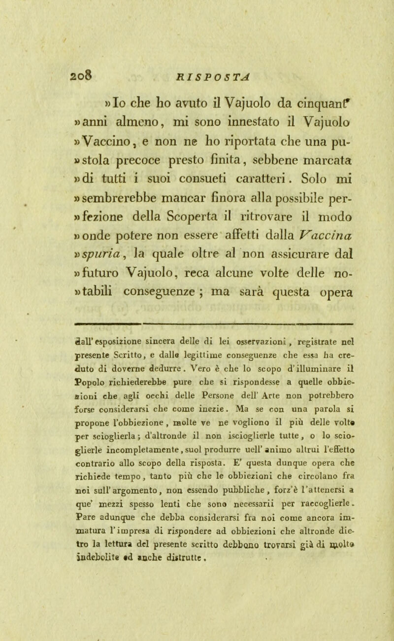 »Io che ho avuto il Vajuolo da cinquanf »anm almeno, mi sono innestato il Vajuolo «Vaccino, e non ne ho riportata che una pu- » stola precoce presto finita, sebbene marcata » di tutti i suoi consueti caratteri. Solo mi «sembrerebbe mancar finora alla possibile per- wfezione della Scoperta il ritrovare il modo » onde potere non essere affetti dalla Vaccina vspuria, la quale oltre al non assicurare dal » futuro Vajuolo, reca alcune volte delle no- wtabili conseguenze ; ma sarà questa opera dall'esposizione sincera delle di lei osservazioni, registrate nel presente Scritto, e dalle legittime conseguenze che essa ha cre- duto di doverne dedurre. Vero è che lo scopo d'ilIuDjinare il Popolo richiederebbe pure che si rispondesse a quelle obbie- aioni che agli occhi delle Persone dell' Arte non potrebbero forse considerarsi che come inezie. Ma se con una parola si propone l'obbiezione , naolte ve ne vogliono il più delle volta per scioglierla ; d'altronde il non iscioglierle tutte, o lo scio- glierle incompletamente , suol produrre uell' animo altrui l'efiètto contrario allo scopo della risposta. E' questa dunque opera che richiede tempo, tanto più che le obbiezioni che circolano fra noi sull'argomento, non essendo pubbliche, forz'è l'attenersi a que* mezzi spesso lenti che sono necessarii per raccoglierle. Pare adimque che debba considerarsi fra noi come ancora im- matura l'impresa di rispondere ad obbiezioni che altronde die- tro la lettura del presente scritto debbono trovarsi già di nioU» iudebolit* td «ache distrutte.
