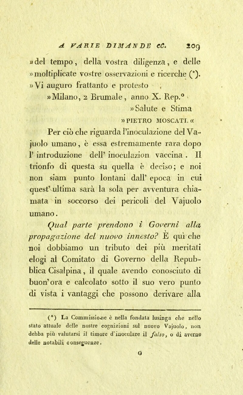 » del tempo, della vostra diligenza, e delle » moltiplicate vostre osservazioni e ricerche (*). »Vi auguro frattanto e protesto «Milano, 2 Brumale, anno X. Rep.** Salute e Stima PIETRO MOSCATI. « Per ciò che riguarda l'inoculazione del Va- juolo umano, è essa estremamente rara dopo 1' introduzione dell' inoculazion vaccina . Il trionfo di questa su quella è deciso; e noi non siam punto lontani dall' epoca in cui quest'vultima sarà la sola per avventura chia- mata in soccorso dei pericoli del Vajuolo umano. Qiial parte prendono i Governi alla, propagazione del nuovo innesto? E qui che noi dobbiamo un tributo dei più meritati elogi al Comitato di Governo della Repub- blica Cisalpina, il quale avendo conosciuto di buon'ora e calcolato sotto il suo vero punto di vista i vantaggi che possono derivare alla (*) La Commisslojie è nella fondata lusinga che nello stato attuale delle nostre cognizioni sul nuovo Vajuolo, non debba più valutarsi il timore d'iaoculare il Jalso, o di ayerne delle notabili conseguenze. 0
