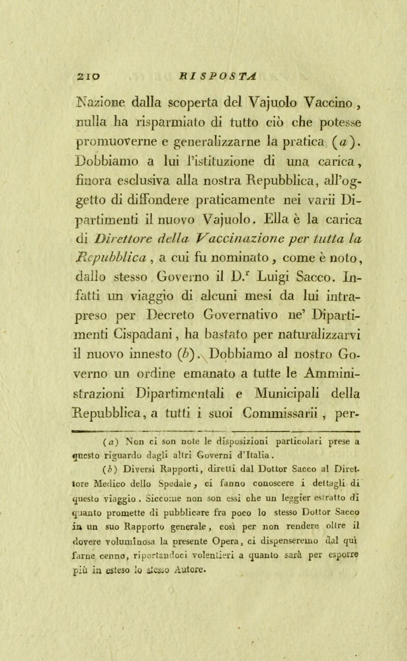 Nazione dalla scoperta del Vajiiolo Vaccino, nulla ha risparmiato di tutto ciò che potesse promuoverne e generalizzarne la pratica ( a ). Dobbiamo a lui l'istituzione di una carica, finora esclusiva alla nostra Repubblica, all'og- getto di diffondere praticamente nei varii Di- partimenti il nuovo Vajuolo. Ella è la carica di Direttore della Vaccinazione per tutta la Repubblica , a cui fii nominato, come è noto, dallo stesso Governo il D/ Luigi Sacco. In- fatti un viaggio di alcuni mesi da lui intra- preso per Decreto Governativo ne' Diparti- menti Cispadani, ha bastato per naturalizzarvi il nuovo innesto (è). Dobbiamo al nostro Go- verno un ordine emanato a tutte le Ammini- strazioni Dipartimentali e Municipali della Repubblica, a tutti i suoi Commissarii , per- (fl) Non ci son note le disposizioni particolari prese a questo riguardo dagli altri Governi d'Italia. (i) Diversi Rapporti, diretti dal Dottor Sacco al Diret. torà Medico dello Spedale, ci fanno conoscere i dettagli di ({uesto viaggio . Siccome non son essi che un lejrgier estratto di quanto promette di pubblicare fra poco lo stesso Dottor Sacco in un suo Rapporto generale, così per non rendere olire il dovere volurulaosa la presente Opera, ci dispenseremo dal qui farne cenno, riportandoci volenlieri a cjuanto sarà per esporre più in esteso Io i£eiiio Autore.