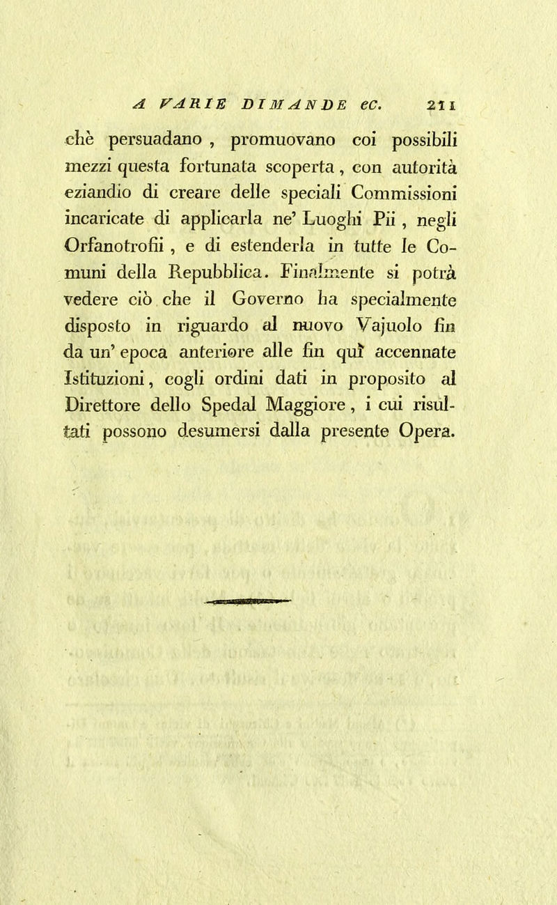 che persuadano , promuovano coi possibili mezzi questa fortunata scoperta, con autorità eziandio di creare delle speciali Commissioni incaricate di applicarla ne' Luoghi Pii , negli Orfanotrofii , e di estenderla in tutte le Co- muni della Repubblica. Finalmente si potrà vedere ciò che il Governo ha specialmente disposto in riguardo al nuovo Vajuolo fin da un' epoca anteriore alle fin qui accennate Istituzioni, cogli ordini dati in proposito al Direttore dello Spedai Maggiore, i cui risul- tati possono desumersi dalla presente Opera.
