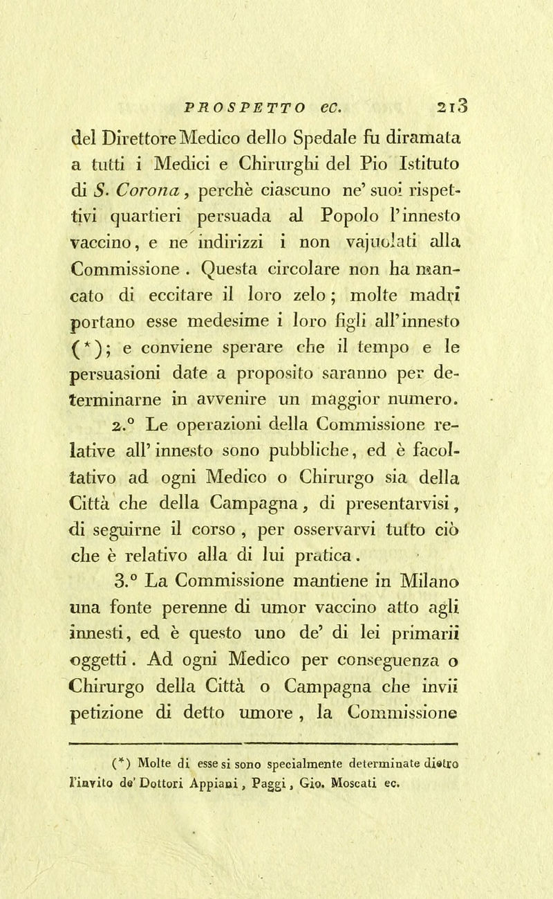 del Direttore Medico dello Spedale fa diramata a tutti i Medici e Chirurghi del Pio Istituto di S. Corona, perchè ciascuno ne' suoi rispet- tivi quartieri persuada al Popolo l'innesto vaccino, e ne indirizzi i non vajuolati alla Commissione . Questa circolare non ha man- cato di eccitare il loro zelo ; molte madi;-! portano esse medesime i loro figli all'innesto (*); e conviene sperare che il tempo e le persuasioni date a proposito saranno per de- terminarne in avvenire un maggior numero. 2. ° Le operazioni della Commissione re- lative all' innesto sono pubbliche, ed è facol- tativo ad ogni Medico o Chirurgo sia della Città che della Campagna, di presentarvisi, di seguirne il corso , per osservarvi tutto ciò che è relativo alla di lui pratica. 3. ° La Commissione mantiene in Milano una fonte perenne di umor vaccino atto agli innesti, ed è questo uno de' di lei primarii oggetti. Ad ogni Medico per conseguenza o Chirurgo della Città o Campagna che invii petizione di detto umore , la Commissione (*) Molte di esse si sono specialmente determinate distro riayito de' Dottori Appiani, Paggi, Gio. Moscati ec.