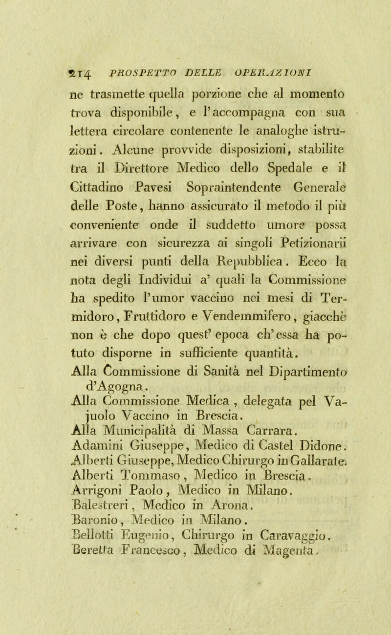ne trasmette quella porzione che al momento trova disponibile, e l'accompagna con sua lettera circolare contenente le analoghe istru- zioni. Alcune provvide disposizioni, stabilite tra il Direttore Medico dello Spedale e il Cittadino Pavesi Sopraintendente Generale delle Poste, hanno assicurato il metodo il più conveniente onde il suddetto umore possa arrivare con sicurezza ai singoli Petizionarii nei diversi punti della Repubblica. Ecco la nota degli Individui a' quali la Commissione ha spedito l'umor vaccino nei mesi di Ter- midoro , Fruttidoro e Vendemmifero, giacché non è che dopo quest' epoca eh' essa ha po- tuto disporne in sufficiente quantità. Alla Commissione di Sanità nel Dipartimento d'Agogna. Alla Commissione Medica , delegata pel Va- juolo Vaccino in Brescia. Alla Municipalità di Massa Carrara. Adamini Giuseppe, Medico di Castel Didone. Alberti Giuseppe, Medico Chirurgo inGallarate. Alberti Tommaso, Medico in Brescia. Arrigoni Paolo, Medico in Milano. Balejtieri, Medico in Arona. Earonio, Medico in Milano. Bellotti Eugt'iiio, Chirurgo in Caravaggio. Beretta Franceàco, Medico di Magenta.