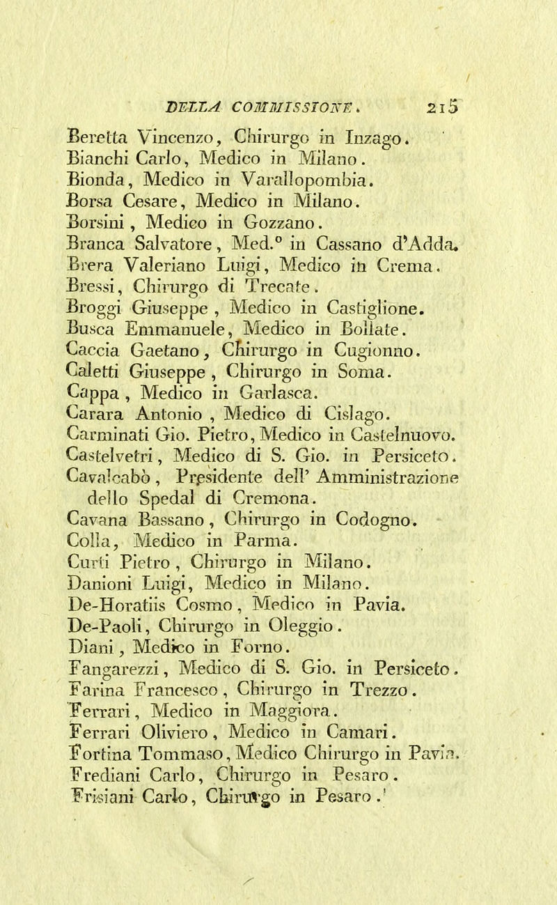 / BEZZA COMMISSTONF: . 215 Berelta Vincenzo, Chirurgo in Inzago. Bianchi Carlo, Medico in Milano. Bionda, Medico in Varaliopombia. Borsa Cesare, Medico in Milano. Borsini, Medieo in Gozzano. Branca Salvatore, Med.° in Cassano d'Adda. Brera Valeriano Luigi, Medico in Crema. Bressi, Chirurgo di Trecate. Broggi Giuseppe , Medico in Castiglione. Busca Emmanuele, Medico in Bollate. Caccia Gaetano, CÈiirurgo in Cugionno. Caletti Giuseppe , Chirurgo in Soma. Cappa , Medico in Garlasca. Carara Antonio , Medico di Cislago. Carminati Gio. Pietro, Medico in GasLelnuovo. Castelvetri, Medico di S. Gio. in Persiceto. Cavalcabò , Presidente dell' Amministrazione dello Spedai di Cremona. Cavana Bassano, Chirurgo in Codogno. Colla, Medico in Parma. Curti Pietro , Chirurgo in Milano. Danioni Luigi, Medico in Milano. De-Horatiis Cosmo, Medico in Pavia. De-Paoli, Chirurgo in Oleggio. Diani, Medico in Forno. Fangarezzi, Medico di S. Gio. in Persiceto. Farina Francesco , Chirurgo in Trezzo. Ferrari, Medico in Maggiora. Ferrari Oliviero, Medico in Camari. Cortina Tommaso, Medico Chirurgo in Pavia. Frediani Carlo, Chirurgo in Pesaro. Frisiani Carlo, Chirul-go in Pesaro.'