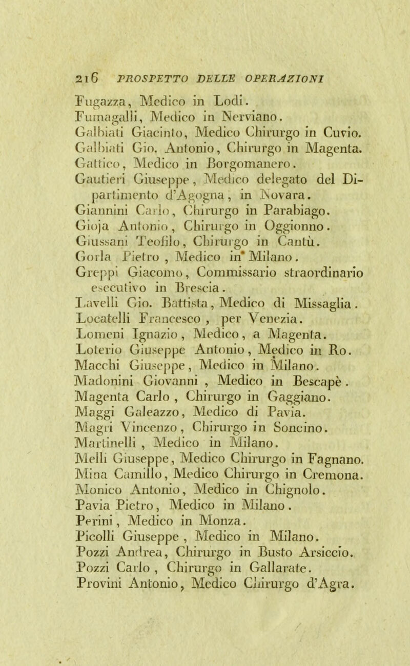 Fugazza, Medico in Lodi. Fumagalli, Medico in Nerviano. Galbiati Giacinto, Medico Chirurgo in Cuvio. Galhiati Gio. Antonio, Chirurgo in Magenta. CTatiico, Medico in Borgomanero. Gautieri Giuseppe, Medjco delegato del Di- partimento d'Agogna, in ÌSovara. Giannini Cado, Chirurgo in Parabiago. Gioja Antonio, Chirurgo in Oggionno. Gius-sani Teoiilo, Chirurgo in Cantù. Golia Pietro, Medico in* Milano . Grej^pi Giacomo, Commissario straordinario esecutivo in Brescia. Lavelli Gio. Battista, Medico di Missaglia, Locatelli Francesco , per Venezia. Lomeni Ignazio, Medico, a Magenta. Loterio Giuseppe Antonio, Medico in Ro. Macchi Giuseppe, Medico in Milano. Madonini Giovanni , Medico in Bescapè. Magenta Carlo , Chirurgo in Gaggiano. Maggi Galeazzo, Medico di Pavia. Magri Vincenzo, Chirurgo in Soncino. Martinelli , Medico in Milano. Melli Giuseppe, Medico Chirurgo in Fognano. Mina Camillo, Medico Chirurgo in Cremona. Monico Antonio, Medico in Chignolo. Pavia Pietro, Medico in Milano . Perini, Medico in Monza. Picolli Giuseppe , Medico in Milano. Pozzi Andrea, Chirurgo in Busto Arsiccio. Pozzi Cario , Chirurgo in Gallarate. Provini Antonio, Medico Cliirurgo d'Agra.