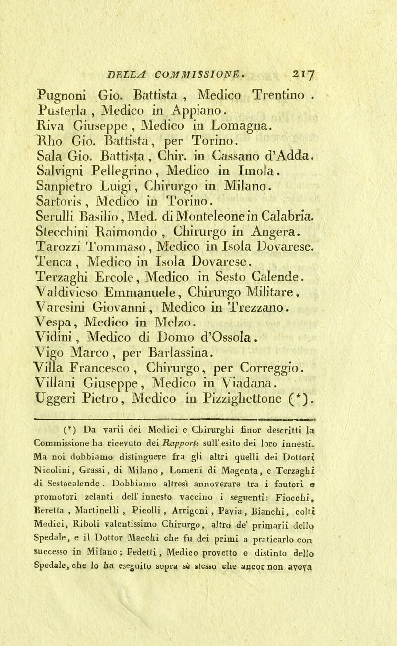 Pugnoni Gio. Battista , Medico Trentino . Fustella , Medico in Appiano. Riva Giuseppe , Medico in Lomagna. Hlio Gio. Battista, per Torino. Sala Gio. Battista, Chir. in Cassano d'Adda. Salvigni Pellegrino, Medico in Imola. Sanpietro Luigi, Chirurgo in Milano. Sartoris , Medico in Torino. Serulli Basilio, Med. diMonteleonein Calabria. Stecchini Raimondo , Chirurgo in Angera. Tarozzi Tommaso, Medico in Isola Dovarese. Teuca, Medico in Isola Dovarese. Terzaghi Ercole, Medico in Sesto Calende. Valdivieso Emmanuele, Chirurgo Militare. Varesini Giovanni, Medico in Trezzano. Vespa, Medico in Melzo. Vidini, Medico di Domo d'Ossola. Vigo Marco, per Barlassina. Villa Francesco, Chirurgo, per Correggio. Villani Giuseppe, Medico in Viadana. Uggeri Pietro, Medico in Pizzighettone (*). (*) Da varii dei Medici e Chirurghi finor descritti la Commissione ha ricevuto Aei Rapporti sull'esito dei loro innesti. Ma noi dobbiamo distinguere fra gli altri quelli dei Dottori Nicolini, Grassi, di Milano, Lomeni di Magenta, e Terzaghi di Sestocalende . Dobbiamo altresì annoverare tra i fautori o promotori zelanti dell'innesto vaccino i seguenti: Fiocchi, Beretta , Martinelli, Picolli , Arrigoni , Pavia, Bianchi, colti Medici, Riboli valentissimo Chirurgo, altro de' primarii dello Spedale, e il Dottor Macchi che fu dei primi a praticarlo con successo in Milano ; Pedetti , Medico provetto e distinto dello Spedale, che lo ha eseguito sopra sè stesso che ancor non aveva